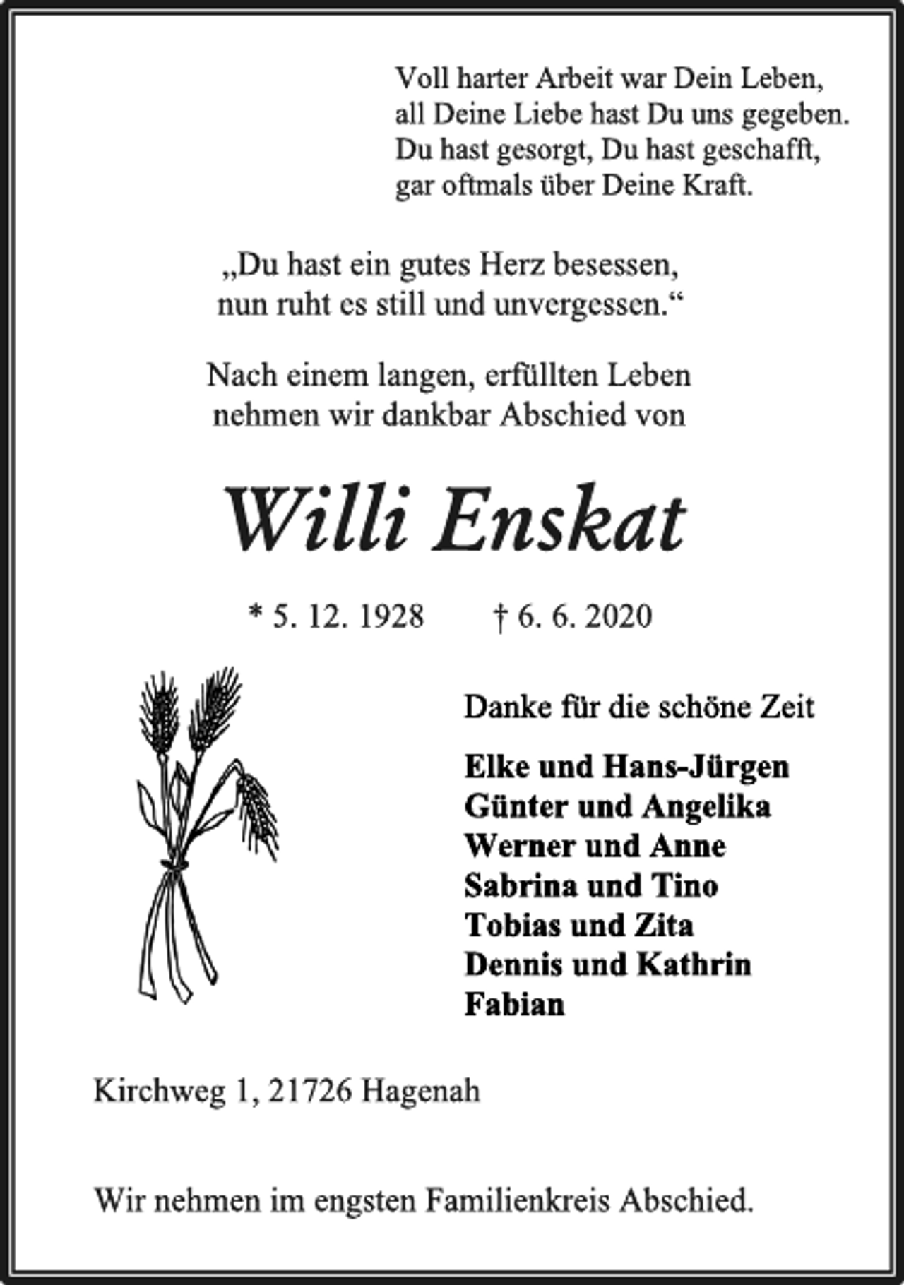 <p>Voll harter Arbeit war Dein Leben,<br />all Deine Liebe hast Du uns gegeben.<br />Du hast gesorgt, Du hast geschafft,<br />gar oftmals über Deine Kraft.<br />„Du hast ein gutes Herz besessen,<br />nun ruht es still und unvergessen.“<br />Nach einem langen, erfüllten Leben<br />nehmen wir dankbar Abschied von<br />Willi Enskat<br />* 5. 12. 1928 † 6. 6. 2020<br />Danke für die schöne Zeit<br />Elke und Hans-Jürgen<br />Günter und Angelika<br />Werner und Anne<br />Sabrina und Tino<br />Tobias und Zita<br />Dennis und Kathrin<br />Fabian<br />Kirchweg 1, 21726 Hagenah<br />Wir nehmen im engsten Familienkreis Abschied.</p>