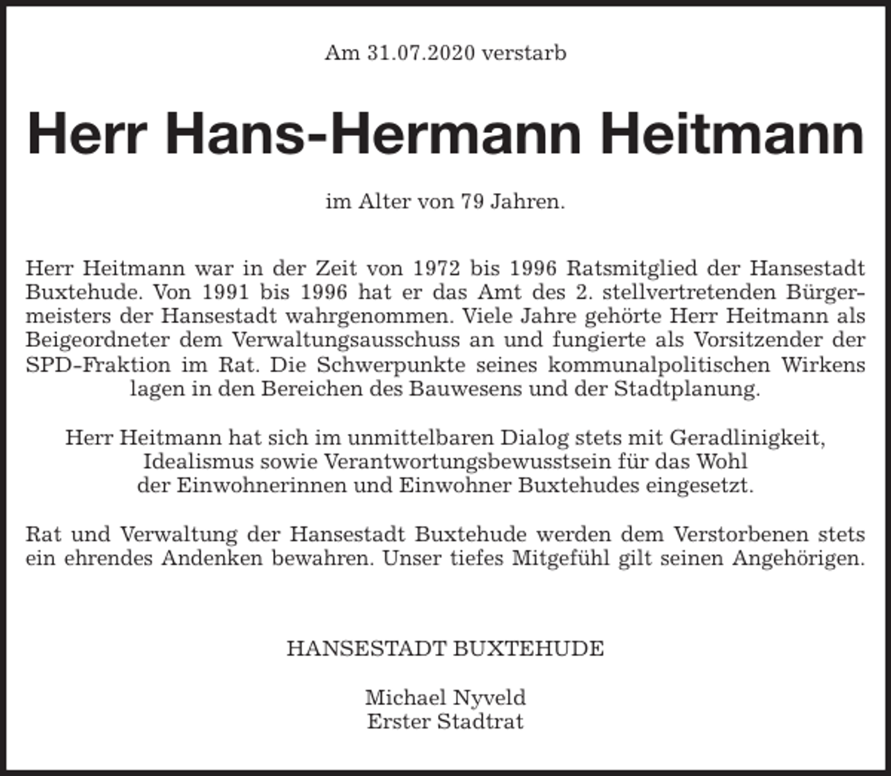<p>Am 31.07.2020 verstarb<br />Herr Hans-Hermann Heitmann</p>
<p>im Alter von 79 Jahren.<br />Herr Heitmann war in der Zeit von 1972 bis 1996 Ratsmitglied der Hansestadt<br />Buxtehude. Von 1991 bis 1996 hat er das Amt des 2. stellvertretenden Bürger-<br />meisters der Hansestadt wahrgenommen. Viele Jahre gehörte Herr Heitmann als<br />Beigeordneter dem Verwaltungsausschuss an und fungierte als Vorsitzender der<br />SPD-Fraktion im Rat. Die Schwerpunkte seines kommunalpolitischen Wirkens<br />lagen in den Bereichen des Bauwesens und der Stadtplanung.</p>
<p>Herr Heitmann hat sich im unmittelbaren Dialog stets mit Geradlinigkeit,<br />Idealismus sowie Verantwortungsbewusstsein für das Wohl<br />der Einwohnerinnen und Einwohner Buxtehudes eingesetzt.</p>
<p>Rat und Verwaltung der Hansestadt Buxtehude werden dem Verstorbenen stets<br />ein ehrendes Andenken bewahren. Unser tiefes Mitgefühl gilt seinen Angehörigen.</p>
<p>HANSESTADT BUXTEHUDE</p>
<p>Michael Nyveld<br />Erster Stadtrat</p>