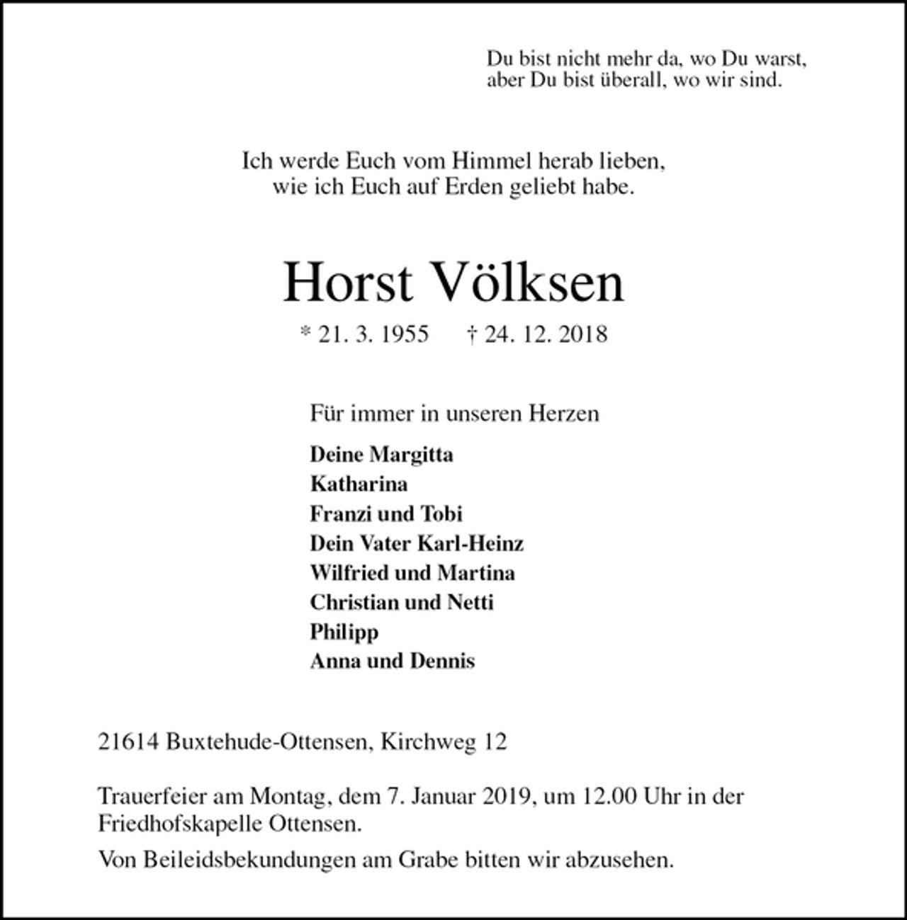 <p>Du bist nicht mehr da, wo Du warst,<br />aber Du bist überall, wo wir sind.<br />Ich werde Euch vom Himmel herab lieben,<br />wie ich Euch auf Erden geliebt habe.<br />Horst Völksen<br />* 21. 3. 1955 † 24. 12. 2018<br />Für immer in unseren Herzen<br />Deine Margitta<br />Katharina<br />Franzi und Tobi<br />Dein Vater Karl-Heinz<br />Wilfried und Martina<br />Christian und Netti<br />Philipp<br />Anna und Dennis<br />21614 Buxtehude-Ottensen, Kirchweg 12</p><p>Trauerfeier am Montag, dem 7. Januar 2019, um 12.00 Uhr in der<br />Friedhofskapelle Ottensen.<br />Von Beileidsbekundungen am Grabe bitten wir abzusehen.</p>