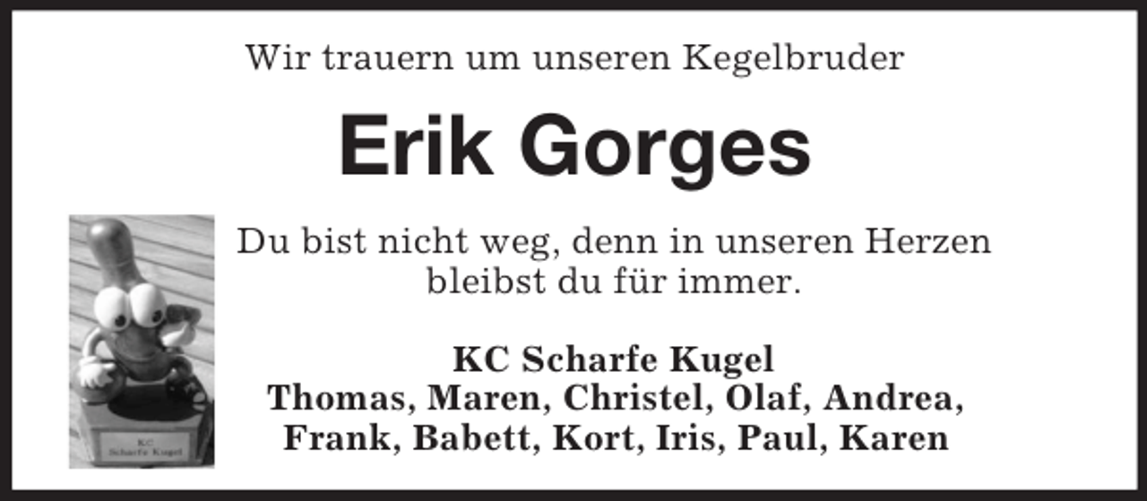 <p>Wir trauern um unseren Kegelbruder<br />Erik Gorges<br />Du bist nicht weg, denn in unseren Herzen<br />bleibst du für immer.</p><p>KC Scharfe Kugel<br />Thomas, Maren, Christel, Olaf, Andrea,<br />Frank, Babett, Kort, Iris, Paul, Karen</p>