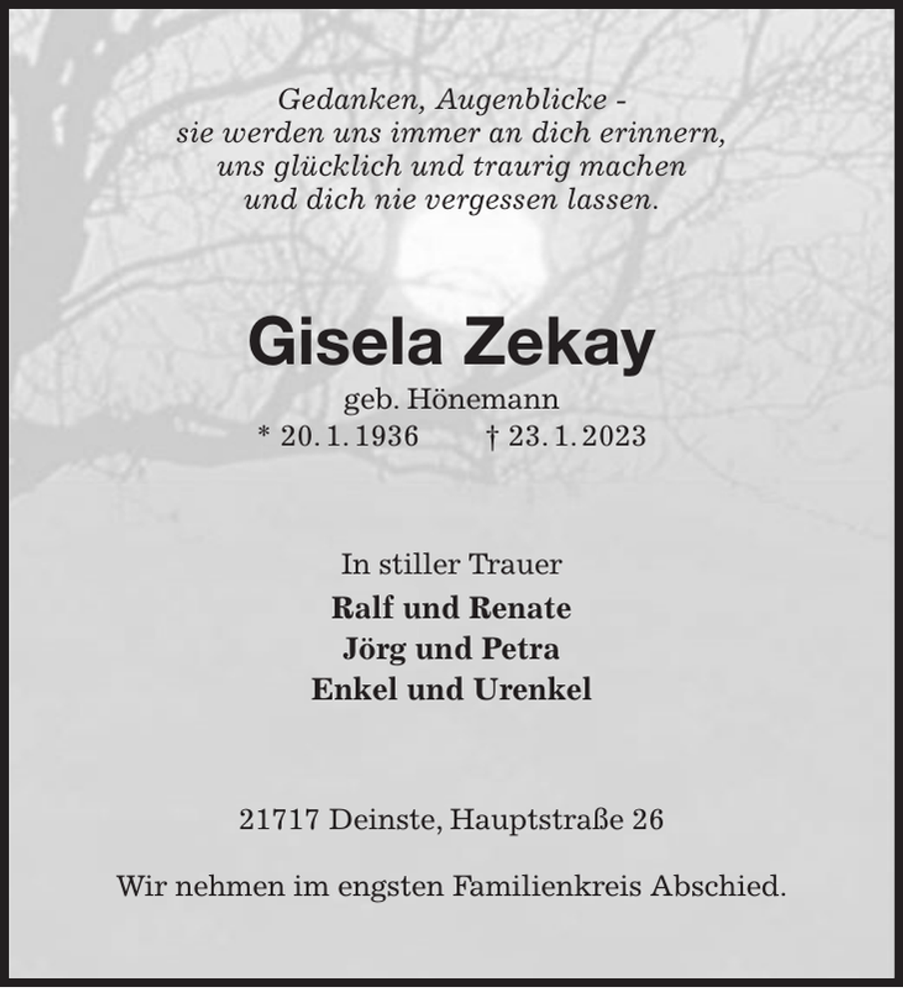 <p>Gedanken, Augenblicke -<br />sie werden uns immer an dich erinnern,<br />uns glücklich und traurig machen<br />und dich nie vergessen lassen.<br />Gisela Zekay<br />geb. Hönemann<br />* 20. 1. 1936 † 23. 1. 2023<br />In stiller Trauer<br />Ralf und Renate<br />Jörg und Petra<br />Enkel und Urenkel<br />21717 Deinste, Hauptstraße 26</p><p>Wir nehmen im engsten Familienkreis Abschied.</p>
