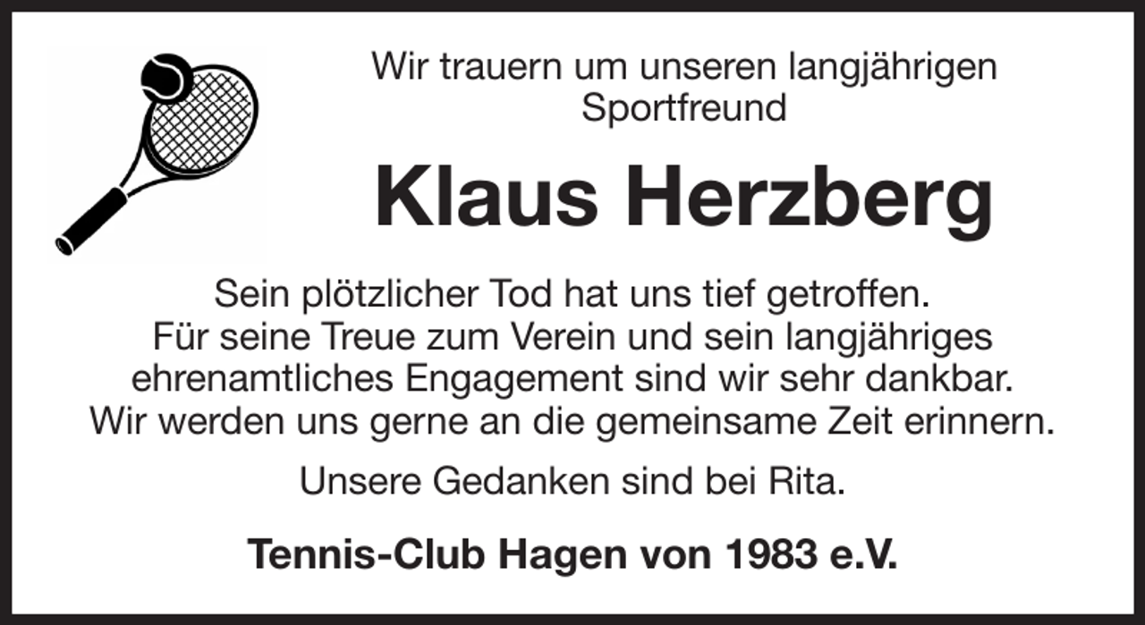 <p>Wir trauern um unseren langjährigen<br />Sportfreund<br />Klaus Herzberg<br />Sein plötzlicher Tod hat uns tief getroffen.<br />Für seine Treue zum Verein und sein langjähriges<br />ehrenamtliches Engagement sind wir sehr dankbar.<br />Wir werden uns gerne an die gemeinsame Zeit erinnern.<br />Unsere Gedanken sind bei Rita.<br />Tennis-Club Hagen von 1983 e.V.</p>