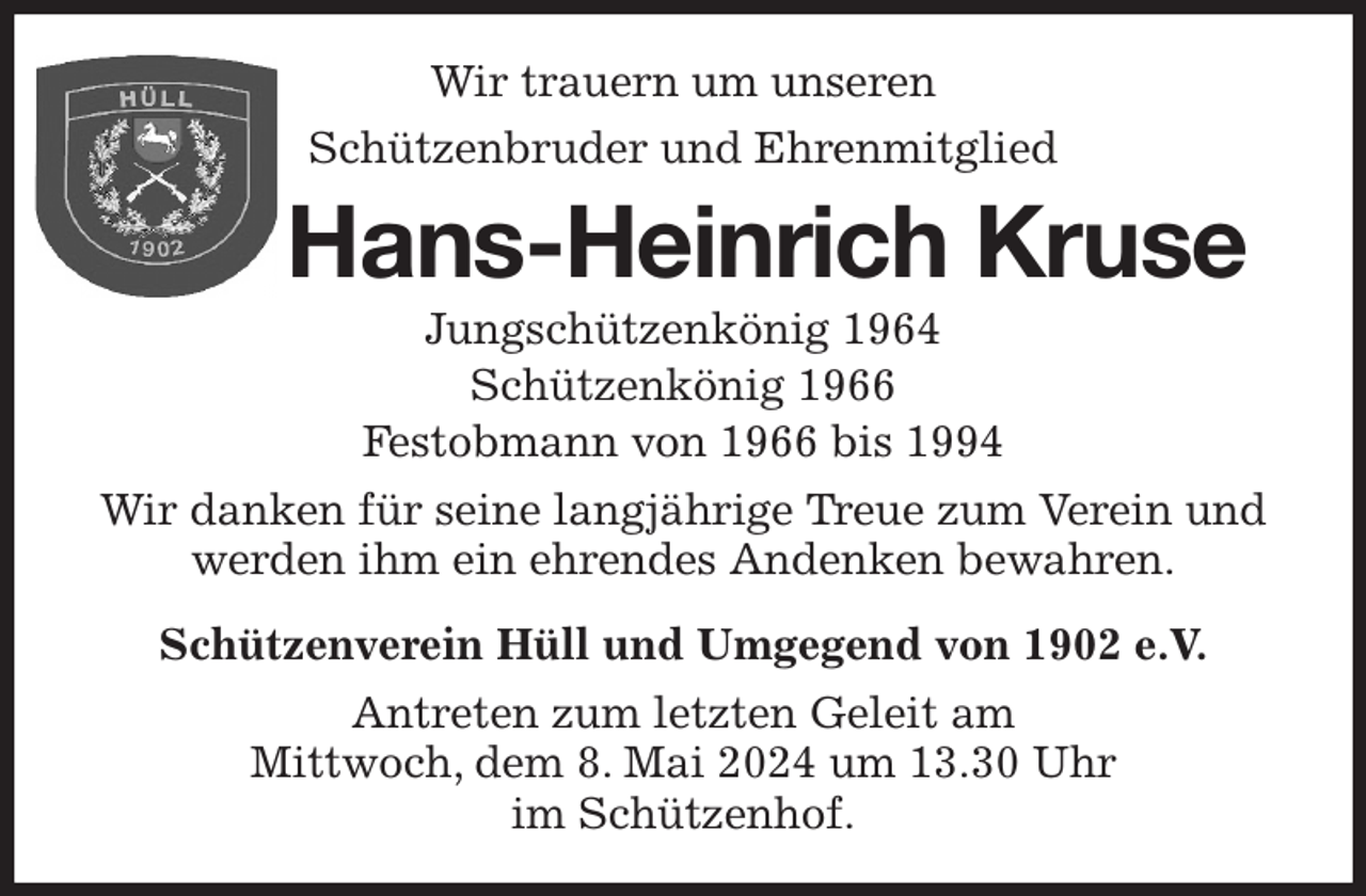 <p>Wir trauern um unseren<br />Schützenbruder und Ehrenmitglied<br />Hans-Heinrich Kruse<br />Jungschützenkönig 1964<br />Schützenkönig 1966<br />Festobmann von 1966 bis 1994<br />Wir danken für seine langjährige Treue zum Verein und werden ihm ein ehrendes Andenken bewahren.<br />Schützenverein Hüll und Umgegend von 1902 e.V.<br />Antreten zum letzten Geleit am<br />Mittwoch, dem 8. Mai 2024 um 13.30 Uhr<br />im Schützenhof.</p>