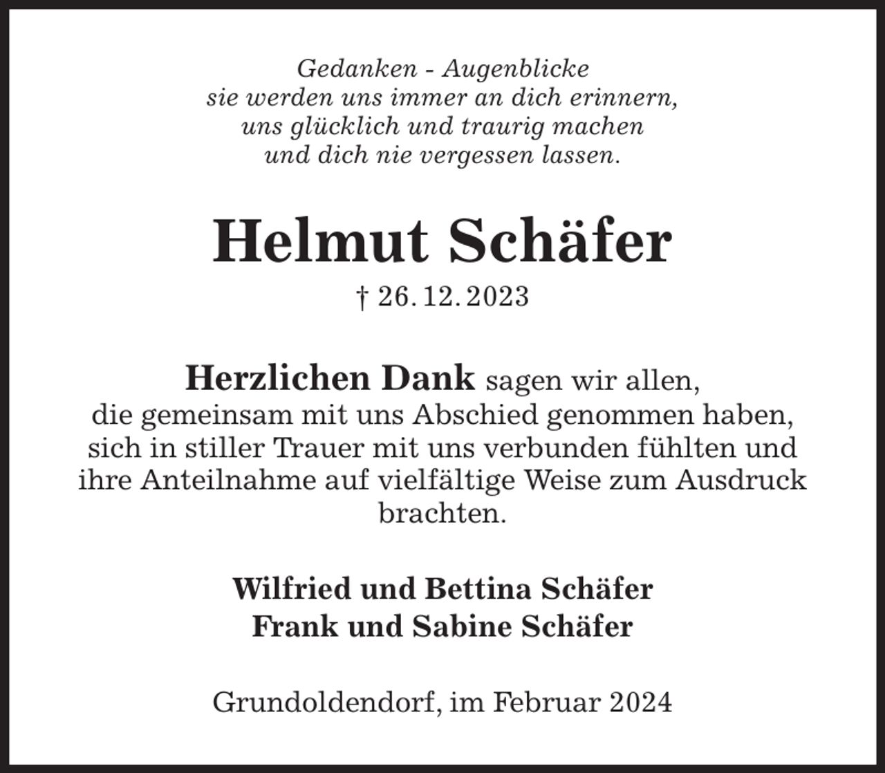 <p>Gedanken - Augenblicke<br />sie werden uns immer an dich erinnern,<br />uns glücklich und traurig machen<br />und dich nie vergessen lassen.<br />Helmut Schäfer<br />† 26. 12. 2023<br />Herzlichen Dank sagen wir allen,<br />die gemeinsam mit uns Abschied genommen haben,<br />sich in stiller Trauer mit uns verbunden fühlten und<br />ihre Anteilnahme auf vielfältige Weise zum Ausdruck brachten.<br />Wilfried und Bettina Schäfer<br />Frank und Sabine Schäfer<br />Grundoldendorf, im Februar 2024</p>