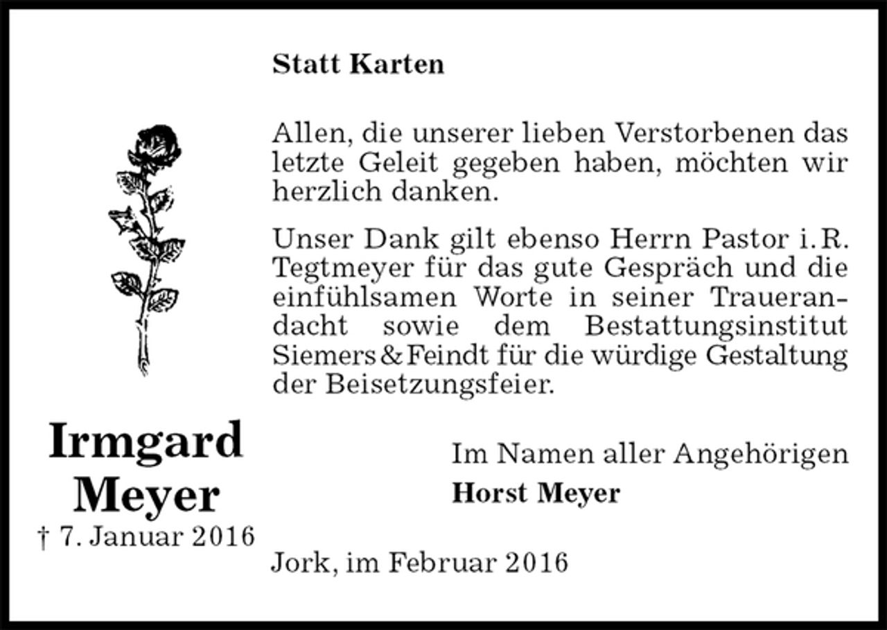 <p>Statt Karten<br />Allen, die unserer lieben Verstorbenen das letzte Geleit gegeben haben, möchten wir herzlich danken.<br />Unser Dank gilt ebenso Herrn Pastor i. R. Tegtmeyer für das gute Gespräch und die einfühlsamen Worte in seiner Trauerandacht sowie dem Bestattungsinstitut<br />Siemers &amp; Feindt für die würdige Gestaltung der Beisetzungsfeier.<br />Im Namen aller Angehörigen<br />Horst Meyer<br />Jork, im Februar 2016<br />Irmgard<br />Meyer<br />† 7. Januar 2016</p>