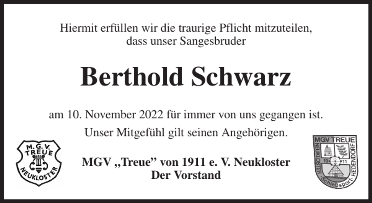 <p>Hiermit erfüllen wir die traurige Pflicht mitzuteilen,<br />dass unser Sangesbruder<br />Berthold Schwarz<br />am 10. November 2022 für immer von uns gegangen ist.<br />Unser Mitgefühl gilt seinen Angehörigen.<br />MGV „Treue” von 1911 e. V. Neukloster<br />Der Vorstand</p>