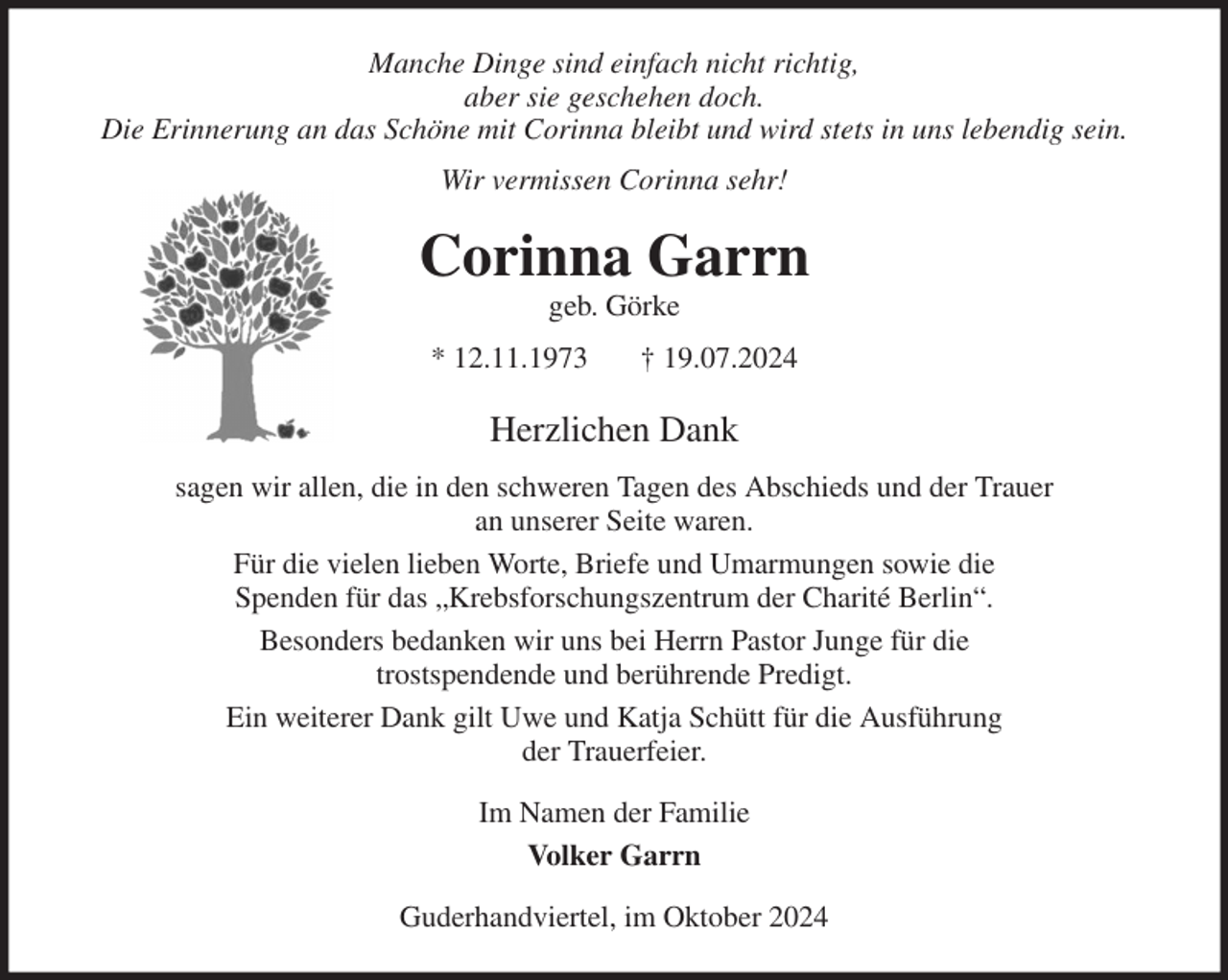 <p>Manche Dinge sind einfach nicht richtig,<br />aber sie geschehen doch.<br />Die Erinnerung an das Schöne mit Corinna bleibt und wird stets in uns lebendig sein.<br />Wir vermissen Corinna sehr!<br />Corinna Garrn<br />geb. Görke<br />* 12.11.1973 † 19.07.2024<br />Herzlichen Dank<br />sagen wir allen, die in den schweren Tagen des Abschieds und der Trauer<br />an unserer Seite waren.<br />Für die vielen lieben Worte, Briefe und Umarmungen sowie die<br />Spenden für das „Krebsforschungszentrum der Charité Berlin“.<br />Besonders bedanken wir uns bei Herrn Pastor Junge für die<br />trostspendende und berührende Predigt.<br />Ein weiterer Dank gilt Uwe und Katja Schütt für die Ausführung<br />der Trauerfeier.<br />Im Namen der Familie<br />Volker Garrn<br />Guderhandviertel, im Oktober 2024</p>