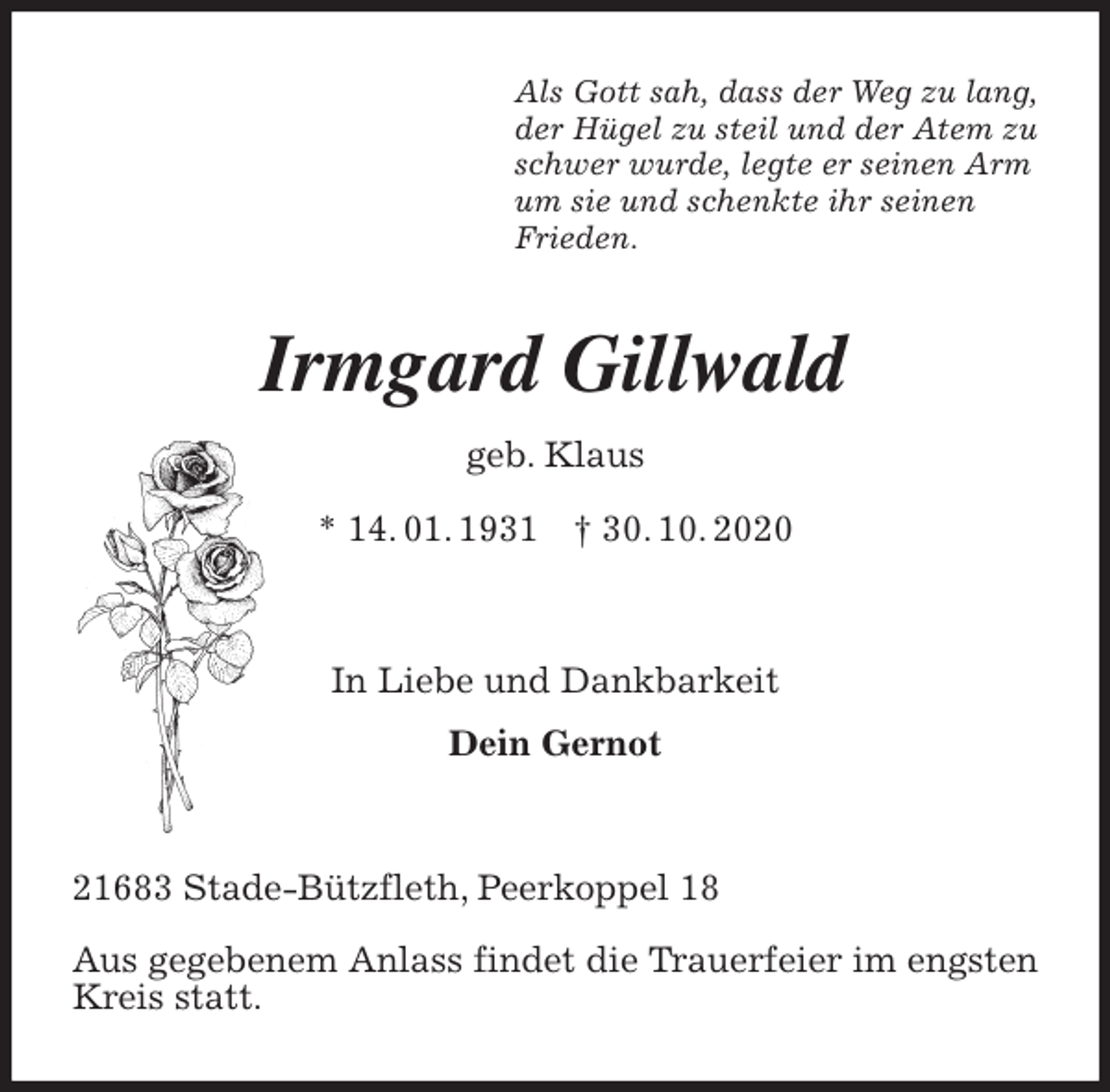 <p>Als Gott sah, dass der Weg zu lang,<br />der Hügel zu steil und der Atem zu<br />schwer wurde, legte er seinen Arm<br />um sie und schenkte ihr seinen<br />Frieden.<br />Irmgard Gillwald<br />geb. Klaus<br />* 14. 01. 1931 † 30. 10. 2020</p>
<p>In Liebe und Dankbarkeit<br />Dein Gernot</p>
<p>21683 Stade-Bützfleth, Peerkoppel 18</p>
<p>Aus gegebenem Anlass findet die Trauerfeier im engsten Kreis statt.</p>