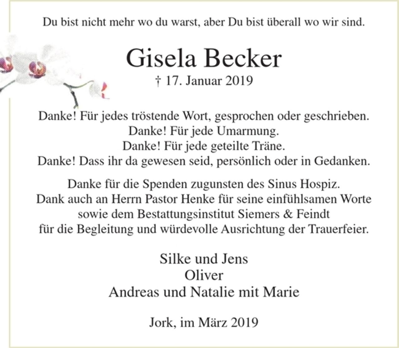 <p>Du bist nicht mehr wo du warst, aber Du bist überall wo wir sind.</p><p>Gisela Becker<br />+ 17. Januar 2019</p><p>Danke! Für jedes tröstende Wort, gesprochen oder geschrieben.<br />Danke! Für jede Umarmung.<br />Danke! Für jede geteilte Träne.<br />Danke! Dass ihr da gewesen seid, persönlich oder in Gedanken.</p><p>Danke für die Spenden zugunsten des Sinus Hospitz.<br />Dank auch an Herrn Pastor Henke für seine einfühlsamen Worte sowie dem Bestattungsinstitut Siemers &amp; Feindt für die Begleitung und würdevolle Ausrichtung der Trauerfeier.</p><p>Silke und Jens<br />Oliver<br />Andreas und Natalie mit Marie</p><p>Jork, im März 2019</p>