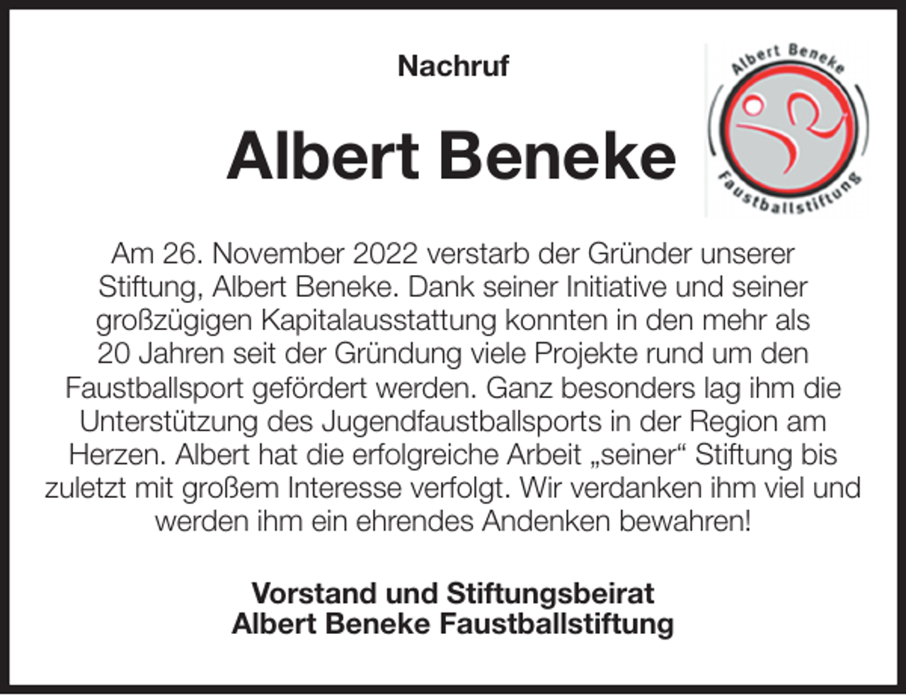 <p>Nachruf<br />Albert Beneke<br />Am 26. November 2022 verstarb der Gründer unserer<br />Stiftung, Albert Beneke. Dank seiner Initiative und seiner<br />großzügigen Kapitalausstattung konnten in den mehr als<br />20 Jahren seit der Gründung viele Projekte rund um den<br />Faustballsport gefördert werden. Ganz besonders lag ihm die<br />Unterstützung des Jugendfaustballsports in der Region am<br />Herzen. Albert hat die erfolgreiche Arbeit „seiner“ Stiftung bis<br />zuletzt mit großem Interesse verfolgt. Wir verdanken ihm viel und werden ihm ein ehrendes Andenken bewahren!<br />Vorstand und Stiftungsbeirat<br />Albert Beneke Faustballstiftung</p>