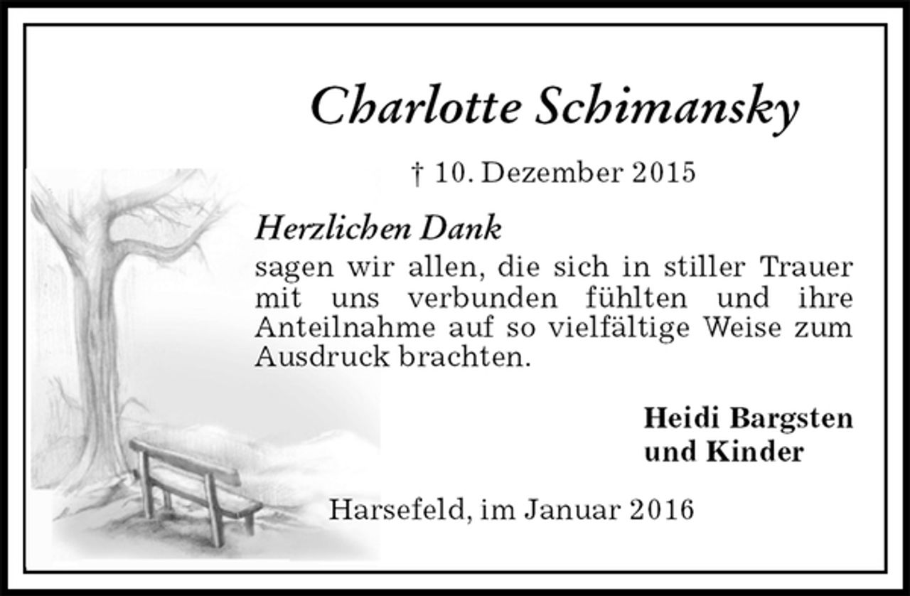 <p>Charlotte Schimansky<br />† 10. Dezember 2015<br />Herzlichen Dank<br />sagen wir allen, die sich in stiller Trauer mit uns verbunden fühlten und ihre<br />Anteilnahme auf so vielfältige Weise zum Ausdruck brachten.<br />Heidi Bargsten<br />und Kinder<br />Harsefeld, im Januar 2016</p>