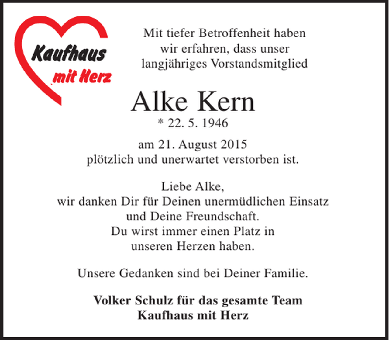 <p>Mit tiefer Betroffenheit haben<br />wir erfahren, dass unser<br />langjähriges Vorstandsmitglied</p><p>Alke Kern<br />* 22. 5. 1946<br />am 21. August 2015<br />plötzlich und unerwartet verstorben ist.<br />Liebe Alke,<br />wir danken Dir für Deinen unermüdlichen Einsatz<br />und Deine Freundschaft.<br />Du wirst immer einen Platz in<br />unseren Herzen haben.<br />Unsere Gedanken sind bei Deiner Familie.<br />Volker Schulz für das gesamte Team<br />Kaufhaus mit Herz</p>