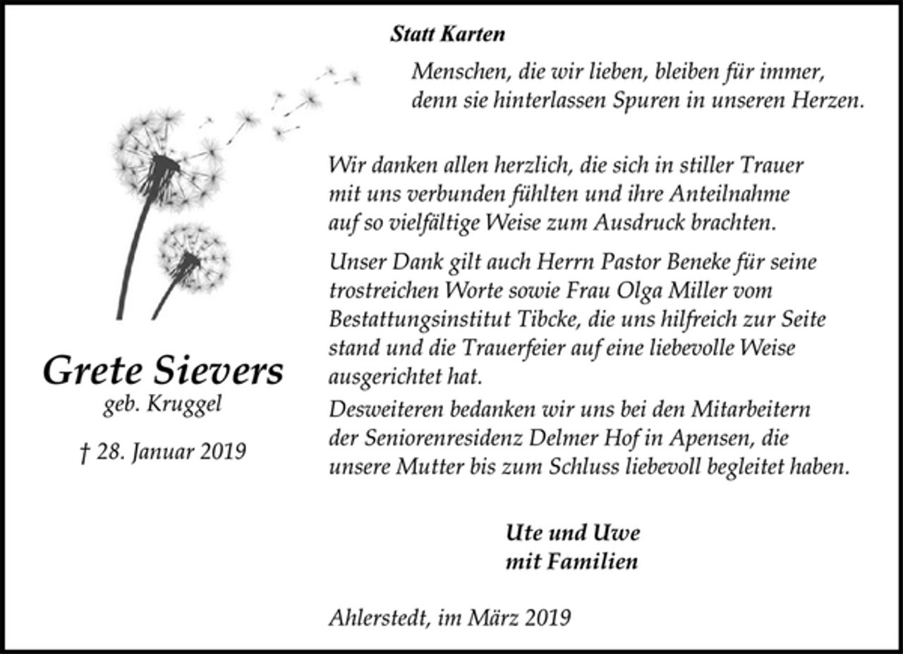 <p>Grete Sievers<br />geb. Kruggel<br />† 28. Januar 2019<br />Statt Karten<br />Menschen, die wir lieben, bleiben für immer,<br />denn sie hinterlassen Spuren in unseren Herzen.<br />Wir danken allen herzlich, die sich in stiller Trauer<br />mit uns verbunden fühlten und ihre Anteilnahme<br />auf so vielfältige Weise zum Ausdruck brachten.<br />Unser Dank gilt auch Herrn Pastor Beneke für seine<br />trostreichen Worte sowie Frau Olga Miller vom<br />Bestattungsinstitut Tibcke, die uns hilfreich zur Seite<br />stand und die Trauerfeier auf eine liebevolle Weise<br />ausgerichtet hat.<br />Desweiteren bedanken wir uns bei den Mitarbeitern<br />der Seniorenresidenz Delmer Hof in Apensen, die<br />unsere Mutter bis zum Schluss liebevoll begleitet haben.<br />Ute und Uwe<br />mit Familien<br />Ahlerstedt, im März 2019</p>