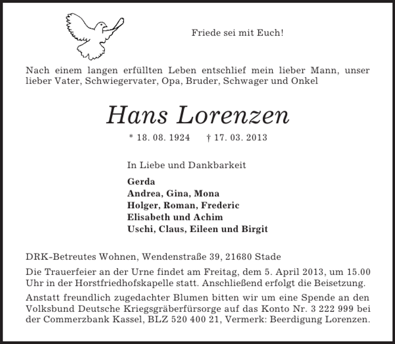 <p>Friede sei mit Euch!</p><p>Nach einem langen erfüllten Leben entschlief mein lieber Mann, unser<br />lieber Vater, Schwiegervater, Opa, Bruder, Schwager und Onkel<br />Hans Lorenzen<br />* 18. 08. 1924 † 17. 03. 2013<br />In Liebe und Dankbarkeit<br />Gerda<br />Andrea, Gina, Mona<br />Holger, Roman, Frederic<br />Elisabeth und Achim<br />Uschi, Claus, Eileen und Birgit<br />DRK-Betreutes Wohnen, Wendenstraße 39, 21680 Stade<br />Die Trauerfeier an der Urne findet am Freitag, dem 5. April 2013, um 15.00 Uhr in der Horstfriedhofskapelle statt. Anschließend erfolgt die Beisetzung.<br />Anstatt freundlich zugedachter Blumen bitten wir um eine Spende an den Volksbund Deutsche Kriegsgräberfürsorge auf das Konto Nr. 3 222 999 bei der Commerzbank Kassel, BLZ 520 400 21, Vermerk: Beerdigung Lorenzen.</p>