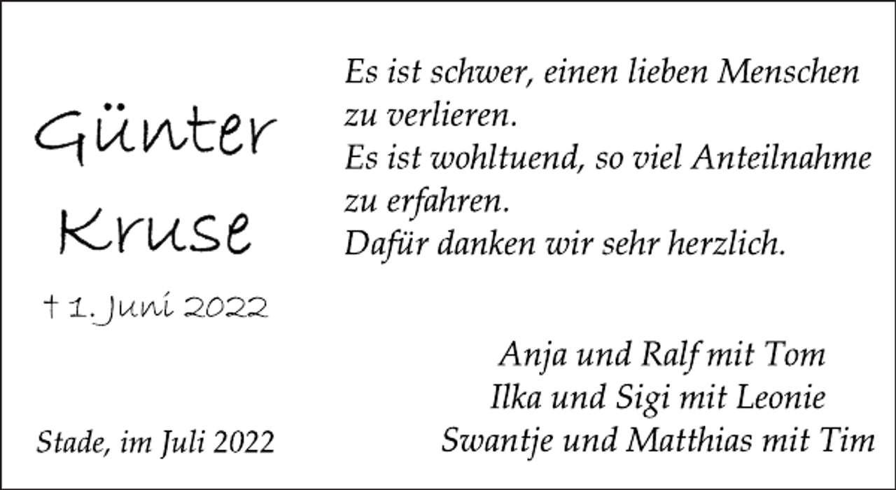 <p>Es ist schwer, einen lieben Menschen<br />zu verlieren.<br />Es ist wohltuend, so viel Anteilnahme<br />zu erfahren.<br />Dafür danken wir sehr herzlich.<br />Günter Kruse<br />† 1. Juni 2022<br />Anja und Ralf mit Tom<br />Ilka und Sigi mit Leonie<br />Swantje und Matthias mit Tim<br />Stade, im Juli 2022</p>