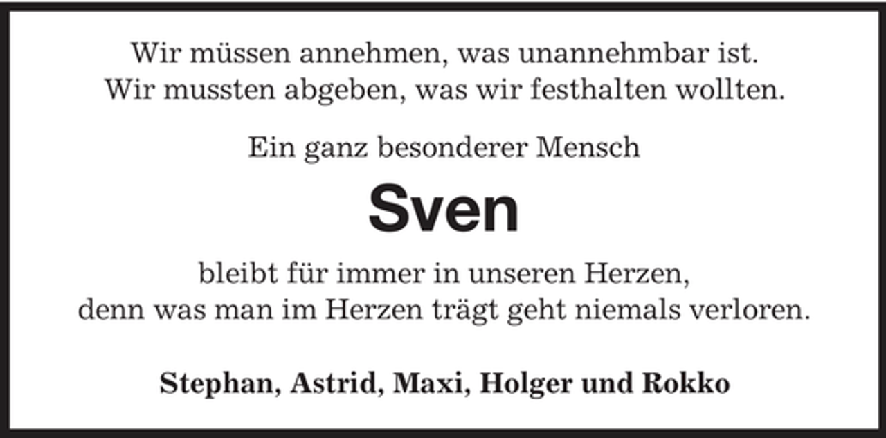 <p>Wir müssen annehmen, was unannehmbar ist. Wir mussten abgeben, was wir festhalten wollten. Ein ganz besonderer Mensch</p><p>Sven<br />bleibt für immer in unseren Herzen, denn was man im Herzen trägt geht niemals verloren. Stephan, Astrid, Maxi, Holger und Rokko</p>
