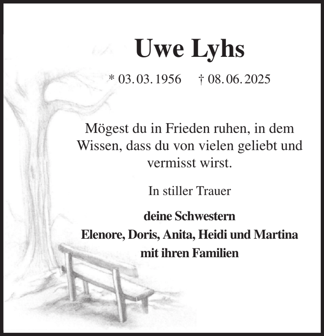 <p>Uwe Lyhs<br />* 03. 03. 1956 † 08. 06. 2025<br />Mögest du in Frieden ruhen, in dem<br />Wissen, dass du von vielen geliebt und<br />vermisst wirst.<br />In stiller Trauer<br />deine Schwestern<br />Elenore, Doris, Anita, Heidi und Martina<br />mit ihren Familien</p>