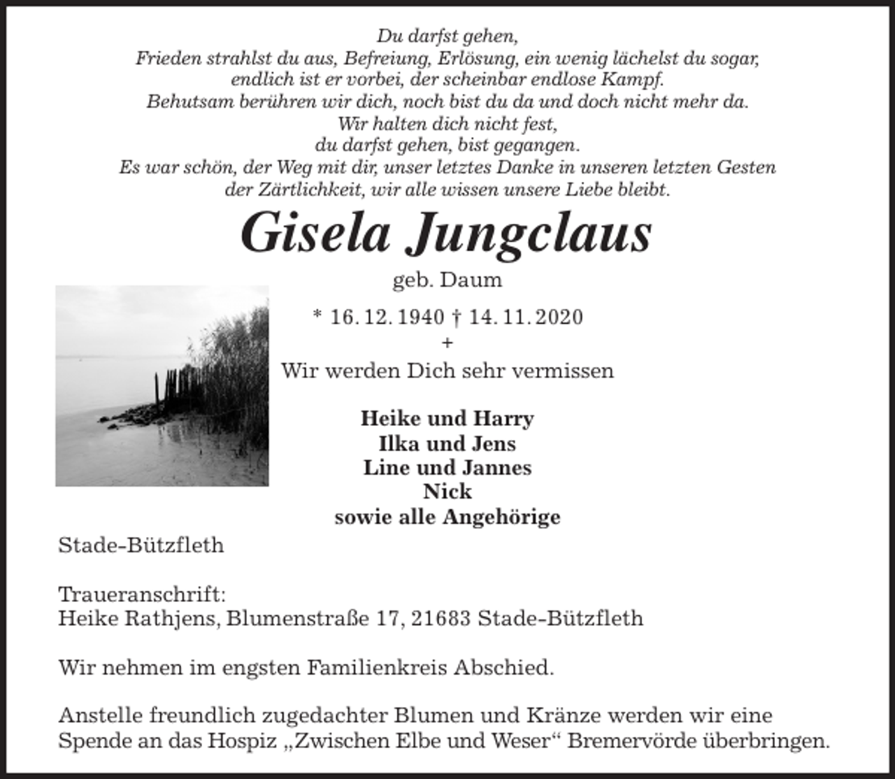 <p>Du darfst gehen,<br />Frieden strahlst du aus, Befreiung, Erlösung, ein wenig lächelst du sogar,<br />endlich ist er vorbei, der scheinbar endlose Kampf.<br />Behutsam berühren wir dich, noch bist du da und doch nicht mehr da.<br />Wir halten dich nicht fest,<br />du darfst gehen, bist gegangen.<br />Es war schön, der Weg mit dir, unser letztes Danke in unseren letzten Gesten<br />der Zärtlichkeit, wir alle wissen unsere Liebe bleibt.<br />Gisela Jungclaus<br />geb. Daum<br />* 16. 12. 1940 † 14. 11. 2020<br />+<br />Wir werden Dich sehr vermissen</p>
<p>Heike und Harry<br />Ilka und Jens<br />Line und Jannes<br />Nick<br />sowie alle Angehörige<br />Stade-Bützfleth</p>
<p>Traueranschrift:<br />Heike Rathjens, Blumenstraße 17, 21683 Stade-Bützfleth</p>
<p>Wir nehmen im engsten Familienkreis Abschied.</p>
<p>Anstelle freundlich zugedachter Blumen und Kränze werden wir eine Spende an das Hospiz „Zwischen Elbe und Weser“ Bremervörde überbringen.</p>