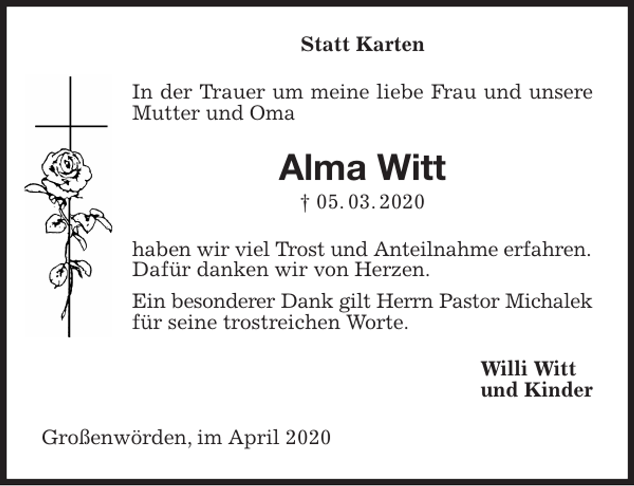 <p>Statt Karten<br />In der Trauer um meine liebe Frau und unsere Mutter und Oma<br />Alma Witt<br />† 05. 03. 2020<br />haben wir viel Trost und Anteilnahme erfahren.<br />Dafür danken wir von Herzen.<br />Ein besonderer Dank gilt Herrn Pastor Michalek<br />für seine trostreichen Worte.<br />Willi Witt<br />und Kinder<br />Großenwörden, im April 2020</p>