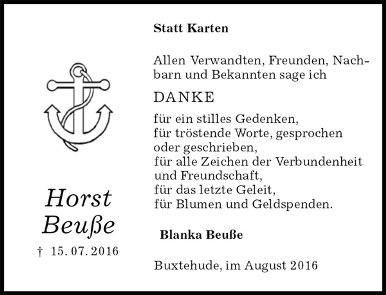 <p>Statt Karten<br />Allen Verwandten, Freunden, Nachbarn und Bekannten sage ich<br />DANKE<br />für ein stilles Gedenken,<br />für tröstende Worte, gesprochen<br />oder geschrieben,<br />für alle Zeichen der Verbundenheit<br />und Freundschaft,<br />für das letzte Geleit,<br />für Blumen und Geldspenden.<br />Blanka Beuße<br />Buxtehude, im August 2016</p><p>Horst<br />Beuße<br />† 15. 07. 2016</p>
