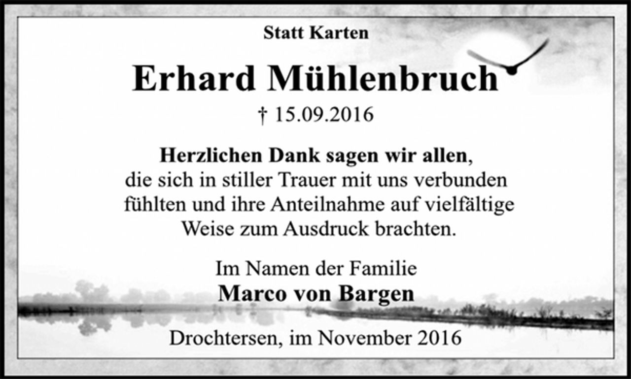 <p>Statt Karten<br />Erhard Mühlenbruch<br />† 15.09.2016<br />Herzlichen Dank sagen wir allen,<br />die sich in stiller Trauer mit uns verbunden<br />fühlten und ihre Anteilnahme auf vielfältige<br />Weise zum Ausdruck brachten.<br />Im Namen der Familie<br />Marco von Bargen<br />Drochtersen, im November 2016</p>