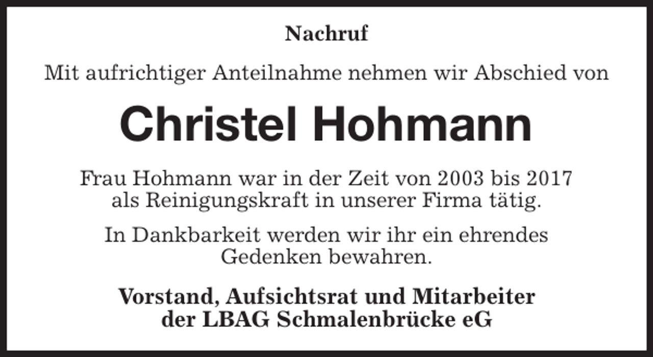 <p>Nachruf<br />Mit aufrichtiger Anteilnahme nehmen wir Abschied von<br />Christel Hohmann<br />Frau Hohmann war in der Zeit von 2003 bis 2017<br />als Reinigungskraft in unserer Firma tätig.<br />In Dankbarkeit werden wir ihr ein ehrendes<br />Gedenken bewahren.<br />Vorstand, Aufsichtsrat und Mitarbeiter<br />der LBAG Schmalenbrücke eG</p>