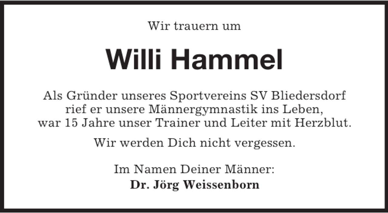 <p>Wir trauern um<br />Willi Hammel<br />Als Gründer unseres Sportvereins SV Bliedersdorf<br />rief er unsere Männergymnastik ins Leben,<br />war 15 Jahre unser Trainer und Leiter mit Herzblut.<br />Wir werden Dich nicht vergessen.<br />Im Namen Deiner Männer:<br />Dr. Jörg Weissenborn</p>