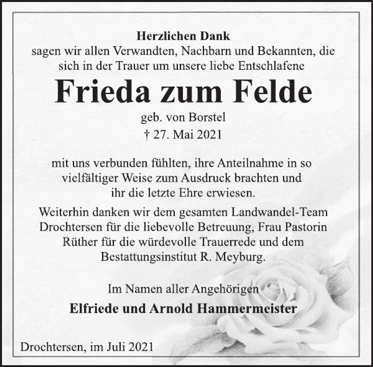 <p>Herzlichen Dank<br />sagen wir allen Verwandten, Nachbarn und Bekannten, die<br />sich in der Trauer um unsere liebe Entschlafene<br />Frieda zum Felde<br />geb. von Borstel<br />† 27. Mai 2021<br />mit uns verbunden fühlten, ihre Anteilnahme in so<br />vielfältiger Weise zum Ausdruck brachten und<br />ihr die letzte Ehre erwiesen.<br />Weiterhin danken wir dem gesamten Landwandel-Team<br />Drochtersen für die liebevolle Betreuung, Frau Pastorin<br />Rüther für die würdevolle Trauerrede und dem<br />Bestattungsinstitut R. Meyburg.<br />Im Namen aller Angehörigen<br />Elfriede und Arnold Hammermeister<br />Drochtersen, im Juli 2021</p>