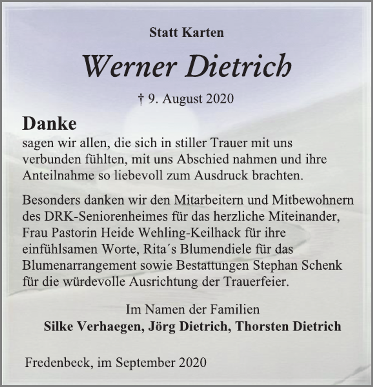 <p>Statt Karten<br />Werner Dietrich<br />† 9. August 2020<br />Danke sagen wir allen, die sich in stiller Trauer mit uns verbunden fühlten, mit uns Abschied nahmen und ihre Anteilnahme so liebevoll zum Ausdruck brachten.<br />Besonders danken wir den Mitarbeitern und Mitbewohnern des DRK-Seniorenheimes für das herzliche Miteinander, Frau Pastorin Heide Wehling-Keilhack für ihre einfühlsamen Worte, Rita´s Blumendiele für das Blumenarrangement sowie Bestattungen Stephan Schenk für die würdevolle Ausrichtung der Trauerfeier.<br />Fredenbeck, im September 2020<br />Statt Karten<br />Im Namen der Familien<br />Silke Verhaegen, Jörg Dietrich, Thorsten Dietrich</p>