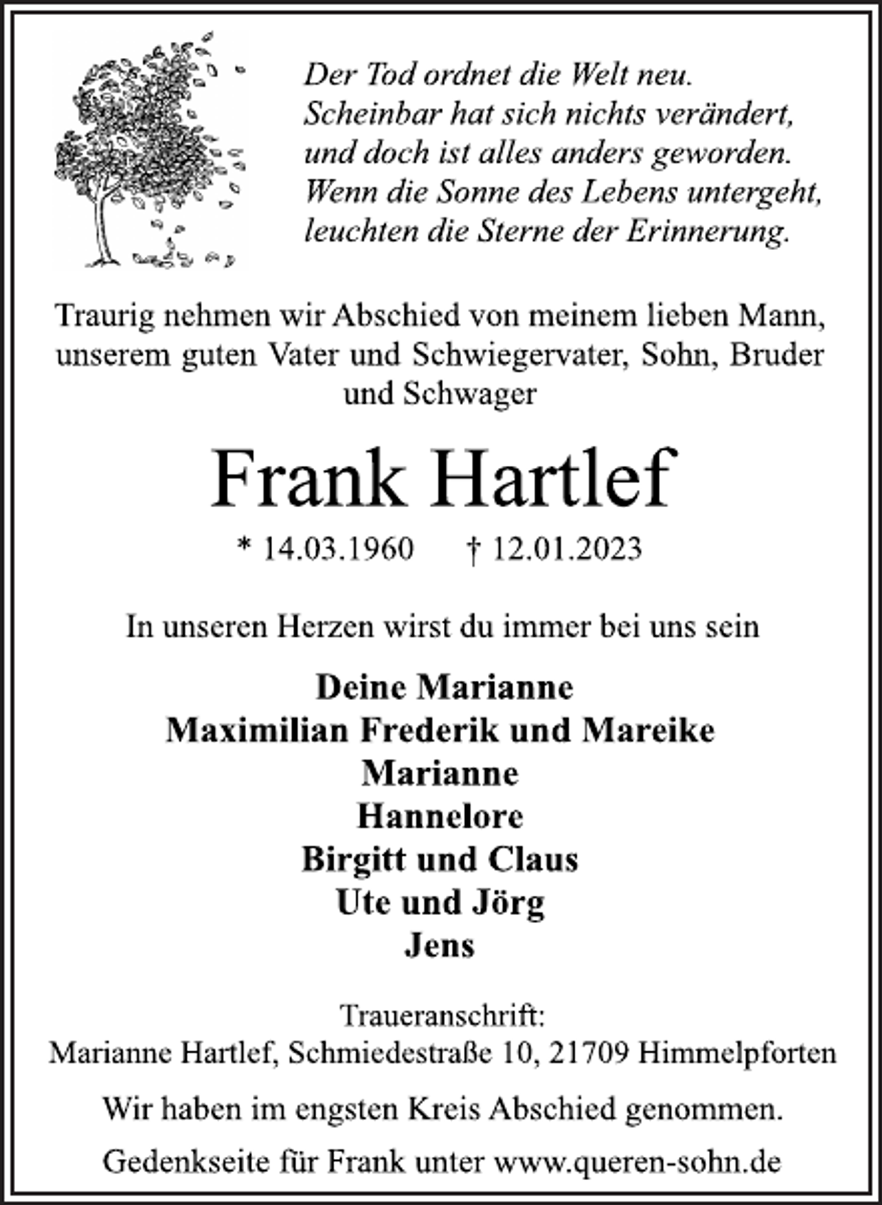 <p>Der Tod ordnet die Welt neu.<br />Scheinbar hat sich nichts verändert,<br />und doch ist alles anders geworden.<br />Wenn die Sonne des Lebens untergeht,<br />leuchten die Sterne der Erinnerung.<br />Traurig nehmen wir Abschied von meinem lieben Mann,<br />unserem guten Vater und Schwiegervater, Sohn, Bruder<br />und Schwager<br />Frank Hartlef<br />* 14.03.1960 † 12.01.2023<br />In unseren Herzen wirst du immer bei uns sein<br />Deine Marianne<br />Maximilian Frederik und Mareike<br />Marianne<br />Hannelore<br />Birgitt und Claus<br />Ute und Jörg<br />Jens<br />Traueranschrift:<br />Marianne Hartlef, Schmiedestraße 10, 21709 Himmelpforten<br />Wir haben im engsten Kreis Abschied genommen.<br />Der Tod ordnet die Welt neu.<br />Scheinbar hat sich nichts verändert,<br />und doch ist alles anders geworden.<br />Wenn die Sonne des Lebens untergeht,<br />leuchten die Sterne der Erinnerung.<br />Traurig nehmen wir Abschied von meinem lieben Mann,<br />unserem guten Vater und Schwiegervater, Sohn, Bruder<br />und Schwager<br />Gedenkseite für Frank unter www.queren-sohn.de</p>