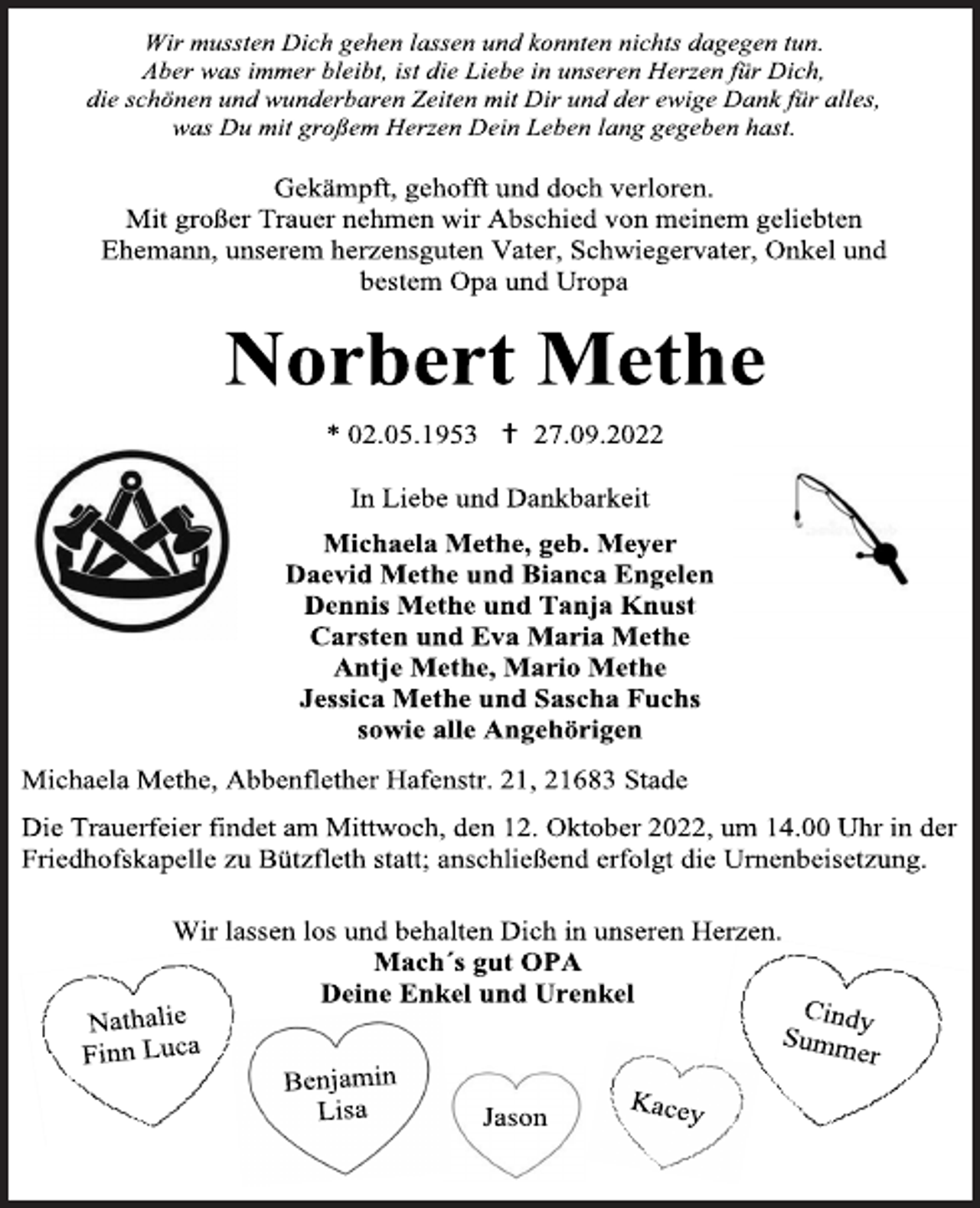 <p>Wir mussten Dich gehen lassen und konnten nichts dagegen tun.<br />Aber was immer bleibt, ist die Liebe in unseren Herzen für Dich,<br />die schönen und wunderbaren Zeiten mit Dir und der ewige Dank für alles,<br />was Du mit großem Herzen Dein Leben lang gegeben hast.<br />Gekämpft, gehofft und doch verloren.<br />Mit großer Trauer nehmen wir Abschied von meinem geliebten Ehemann, unserem herzensguten Vater, Schwiegervater, Onkel und<br />bestem Opa und Uropa<br />Norbert Methe<br />* 02.05.1953 + 27.09.2022<br />In Liebe und Dankbarkeit<br />Michaela Methe, geb. Meyer<br />Daevid Methe und Bianca Engelen<br />Dennis Methe und Tanja Knust<br />Carsten und Eva Maria Methe<br />Antje Methe, Mario Methe<br />Jessica Methe und Sascha Fuchs<br />sowie alle Angehörigen<br />Michaela Methe, Abbenflether Hafenstr. 21, 21683 Stade<br />Die Trauerfeier findet am Mittwoch, den 12. Oktober 2022, um 14.00 Uhr in der<br />Friedhofskapelle zu Bützfleth statt; anschließend erfolgt die Urnenbeisetzung.<br />Wir lassen los und behalten Dich in unseren Herzen.<br />Mach´s gut OPA<br />Deine Enkel und Urenkel<br />Nathalie<br />Finn Luca<br />Benjamin<br />Lisa<br />Jason<br />Kacey<br />Cindy<br />Summer</p>