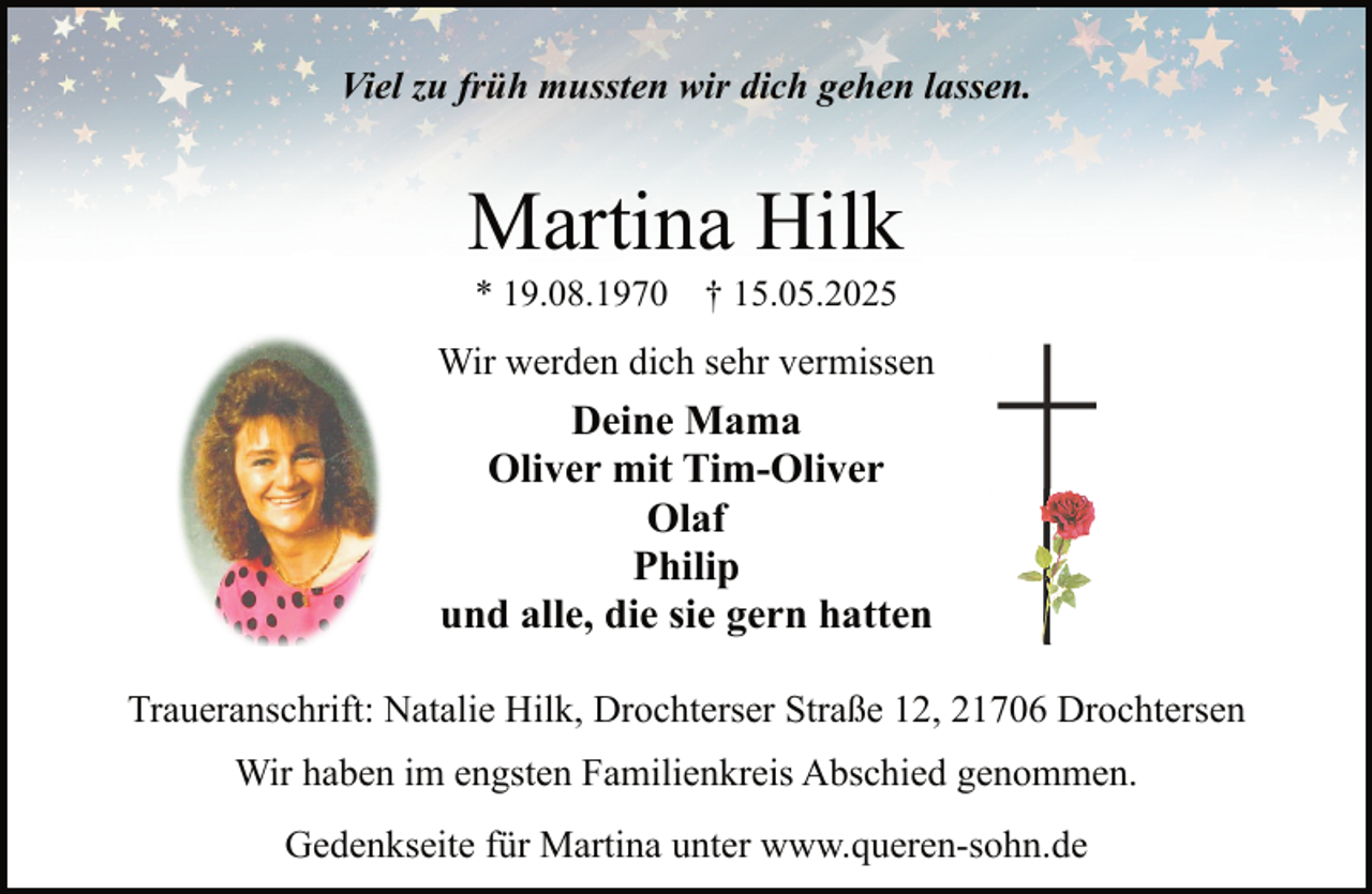 <p>Viel zu früh mussten wir dich gehen lassen.</p><p>Martina Hilk<br />* 19.08.1970</p><p>† 15.05.2025</p><p>Wir werden dich sehr vermissen</p><p>Deine Mama<br />Oliver mit Tim-Oliver<br />Olaf<br />Philip<br />und alle, die sie gern hatten<br />Traueranschrift: Natalie Hilk, Drochterser Straße 12, 21706 Drochtersen<br />Wir haben im engsten Familienkreis Abschied genommen.<br />Gedenkseite für Martina unter www.queren-sohn.de</p>