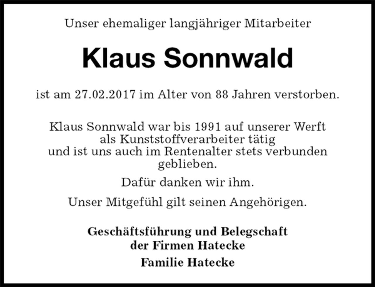 <p>Unser ehemaliger langjähriger Mitarbeiter<br />Klaus Sonnwald<br />Geschäftsführung und Belegschaft<br />der Firmen Hatecke<br />Familie Hatecke<br />ist am 27.02.2017 im Alter von 88 Jahren verstorben.</p><p>Klaus Sonnwald war bis 1991 auf unserer Werft<br />als Kunststoffverarbeiter tätig<br />und ist uns auch im Rentenalter stets verbunden<br />geblieben.<br />Dafür danken wir ihm.<br />Unser Mitgefühl gilt seinen Angehörigen.</p>