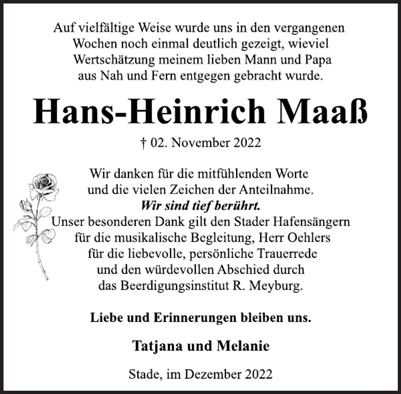<p>Auf vielfältige Weise wurde uns in den vergangenen<br />Wochen noch einmal deutlich gezeigt, wieviel<br />Wertschätzung meinem lieben Mann und Papa<br />aus Nah und Fern entgegen gebracht wurde.<br />Hans-Heinrich Maaß<br />† 02. November 2022<br />Wir danken für die mitfühlenden Worte<br />und die vielen Zeichen der Anteilnahme.<br />Wir sind tief berührt.<br />Unser besonderen Dank gilt den Stader Hafensängern<br />für die musikalische Begleitung, Herr Oehlers<br />für die liebevolle, persönliche Trauerrede<br />und den würdevollen Abschied durch<br />das Beerdigungsinstitut R. Meyburg.<br />Liebe und Erinnerungen bleiben uns.<br />Tatjana und Melanie</p>