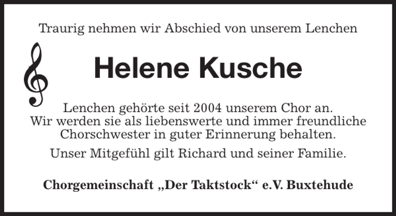 <p>Traurig nehmen wir Abschied von unserem Lenchen<br />Helene Kusche<br />Lenchen gehörte seit 2004 unserem Chor an.<br />Wir werden sie als liebenswerte und immer freundliche Chorschwester in guter Erinnerung behalten.<br />Unser Mitgefühl gilt Richard und seiner Familie.<br />Chorgemeinschaft „Der Taktstock“ e.V. Buxtehude</p>