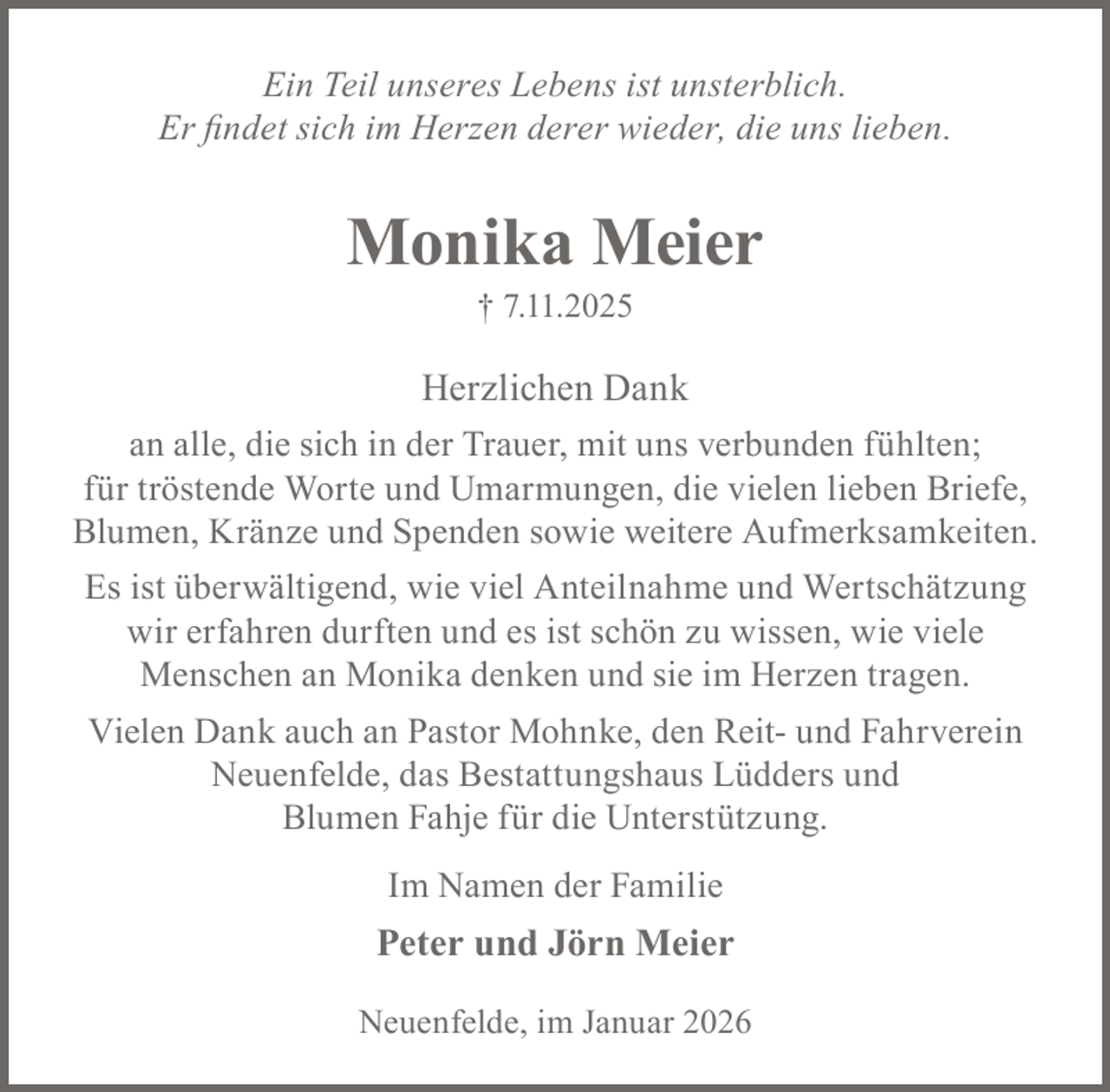 <p>Ein Teil unseres Lebens ist unsterblich.<br />Er findet sich im Herzen derer wieder, die uns lieben.</p><p>Monika Meier<br />† 7.11.2025</p><p>Herzlichen Dank<br />an alle, die sich in der Trauer, mit uns verbunden fühlten;<br />für tröstende Worte und Umarmungen, die vielen lieben Briefe,<br />Blumen, Kränze und Spenden sowie weitere Aufmerksamkeiten.<br />Es ist überwältigend, wie viel Anteilnahme und Wertschätzung<br />wir erfahren durften und es ist schön zu wissen, wie viele<br />Menschen an Monika denken und sie im Herzen tragen.<br />Vielen Dank auch an Pastor Mohnke, den Reit- und Fahrverein<br />Neuenfelde, das Bestattungshaus Lüdders und<br />Blumen Fahje für die Unterstützung.<br />Im Namen der Familie</p><p>Peter und Jörn Meier<br />Neuenfelde, im Januar 2026</p>