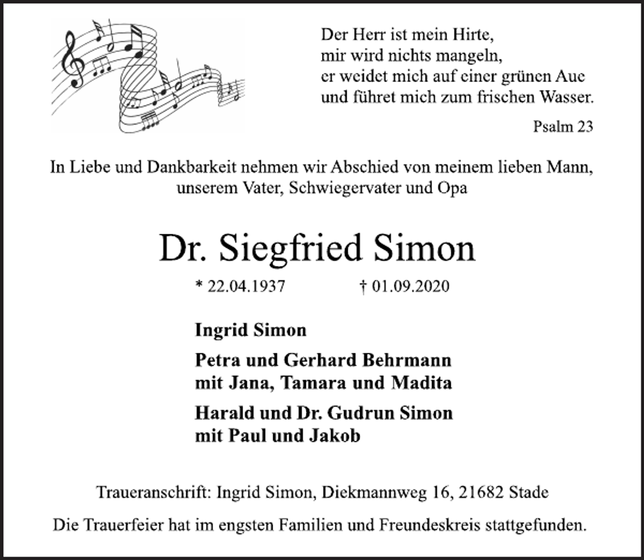 <p>Der Herr ist mein Hirte, mir wird nichts mangeln, er weidet mich auf einer grünen Aue und führet mich zum frischen Wasser. Psalm 23<br />In Liebe und Dankbarkeit nehmen wir Abschied von meinem lieben Mann, unserem Vater, Schwiegervater und Opa<br />Dr. Siegfried Simon<br />* 22.04.1937 † 01.09.2020<br />Ingrid Simon<br />Petra und Gerhard Behrmann<br />mit Jana, Tamara und Madita<br />Harald und Dr.Gudrun Simon<br />mit Paul und Jakob<br />Traueranschrift: Ingrid Simon, Diekmannweg 16, 21682 Stade<br />Die Trauerfeier hat im engsten Familien und Freundeskreis stattgefunden.</p>
