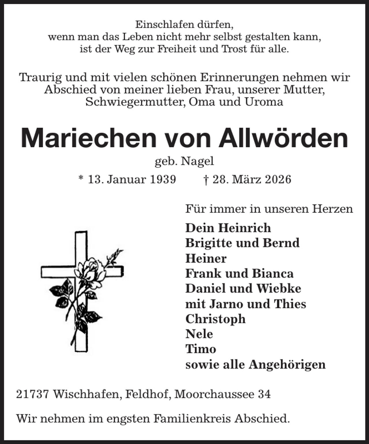 <p>Einschlafen dürfen,<br />wenn man das Leben nicht mehr selbst gestalten kann,<br />ist der Weg zur Freiheit und Trost für alle.<br />Traurig und mit vielen schönen Erinnerungen nehmen wir Abschied von meiner lieben Frau, unserer Mutter,<br />Schwiegermutter, Oma und Uroma<br />Mariechen von Allwörden<br />geb. Nagel<br />* 13. Januar 1939 † 28. März 2026<br />Für immer in unseren Herzen<br />Dein Heinrich<br />Brigitte und Bernd<br />Heiner<br />Frank und Bianca<br />Daniel und Wiebke<br />mit Jarno und Thies<br />Christoph<br />Nele<br />Timo<br />sowie alle Angehörigen<br />21737 Wischhafen, Feldhof, Moorchaussee 34</p><p>Wir nehmen im engsten Familienkreis Abschied.</p>