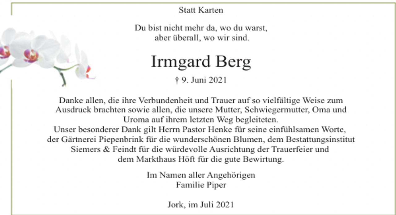 <p>Statt Karten<br />Du bist nicht mehr da, wo du warst,<br />aber überall, wo wir sind.<br />Irmgard Berg<br />† 9. Juni 2021<br />Danke allen, die ihre Verbundenheit und Trauer auf so vielfältige Weise zum<br />Ausdruck brachten sowie allen, die unsere Mutter, Schwiegermutter, Oma und<br />Uroma auf ihrem letzten Weg begleiteten.<br />Unser besonderer Dank gilt Herrn Pastor Henke für seine einfühlsamen Worte,<br />der Gärtnerei Piepenbrink für die wunderschönen Blumen, dem Bestattungsinstitut<br />Siemers &amp; Feindt für die würdevolle Ausrichtung der Trauerfeier und<br />dem Markthaus Höft für die gute Bewirtung.<br />Im Namen aller Angehörigen<br />Familie Piper<br />Jork, im Juli 2021</p>