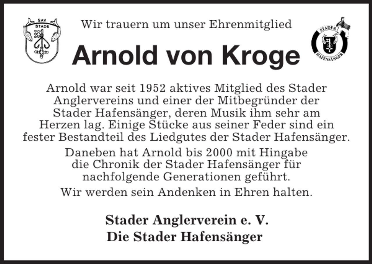 <p>Wir trauern um unser Ehrenmitglied</p><p>Arnold von Kroge<br />Arnold war seit 1952 aktives Mitglied des Stader<br />Anglervereins und einer der Mitbegründer der<br />Stader Hafensänger, deren Musik ihm sehr am<br />Herzen lag. Einige Stücke aus seiner Feder sind ein<br />fester Bestandteil des Liedgutes der Stader Hafensänger.<br />Daneben hat Arnold bis 2000 mit Hingabe<br />die Chronik der Stader Hafensänger für<br />nachfolgende Generationen geführt.<br />Wir werden sein Andenken in Ehren halten.</p><p>Stader Anglerverein e. V.<br />Die Stader Hafensänger</p>