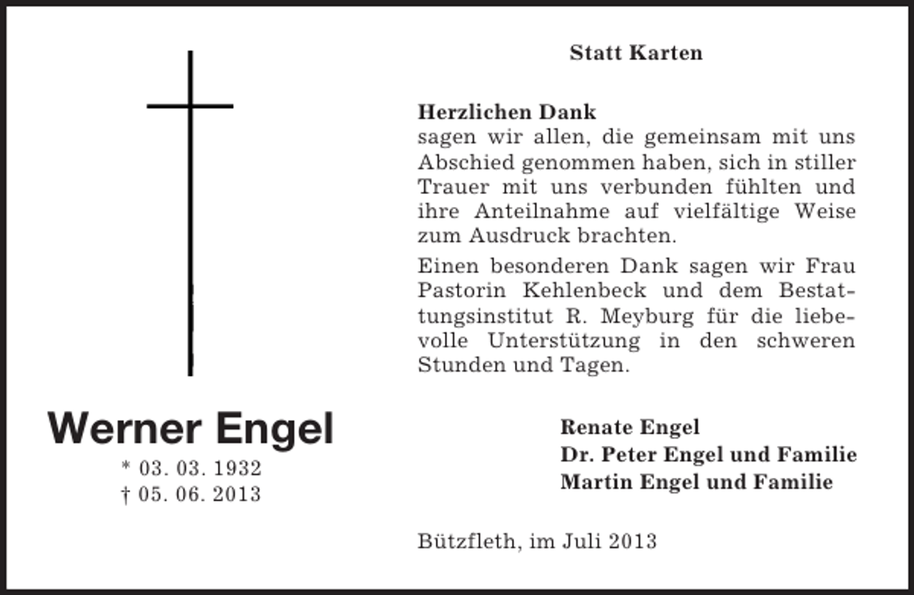 <p>Statt Karten<br />Herzlichen Dank<br />sagen wir allen, die gemeinsam mit uns<br />Abschied genommen haben, sich in stiller<br />Trauer mit uns verbunden fühlten und<br />ihre Anteilnahme auf vielfältige Weise<br />zum Ausdruck brachten.<br />Einen besonderen Dank sagen wir Frau<br />Pastorin Kehlenbeck und dem Bestattungsinstitut R. Meyburg für die liebevolle Unterstützung in den schweren<br />Stunden und Tagen.</p><p>Werner Engel<br />* 03. 03. 1932<br />† 05. 06. 2013</p><p>Renate Engel<br />Dr. Peter Engel und Familie<br />Martin Engel und Familie<br />Bützfleth, im Juli 2013</p>