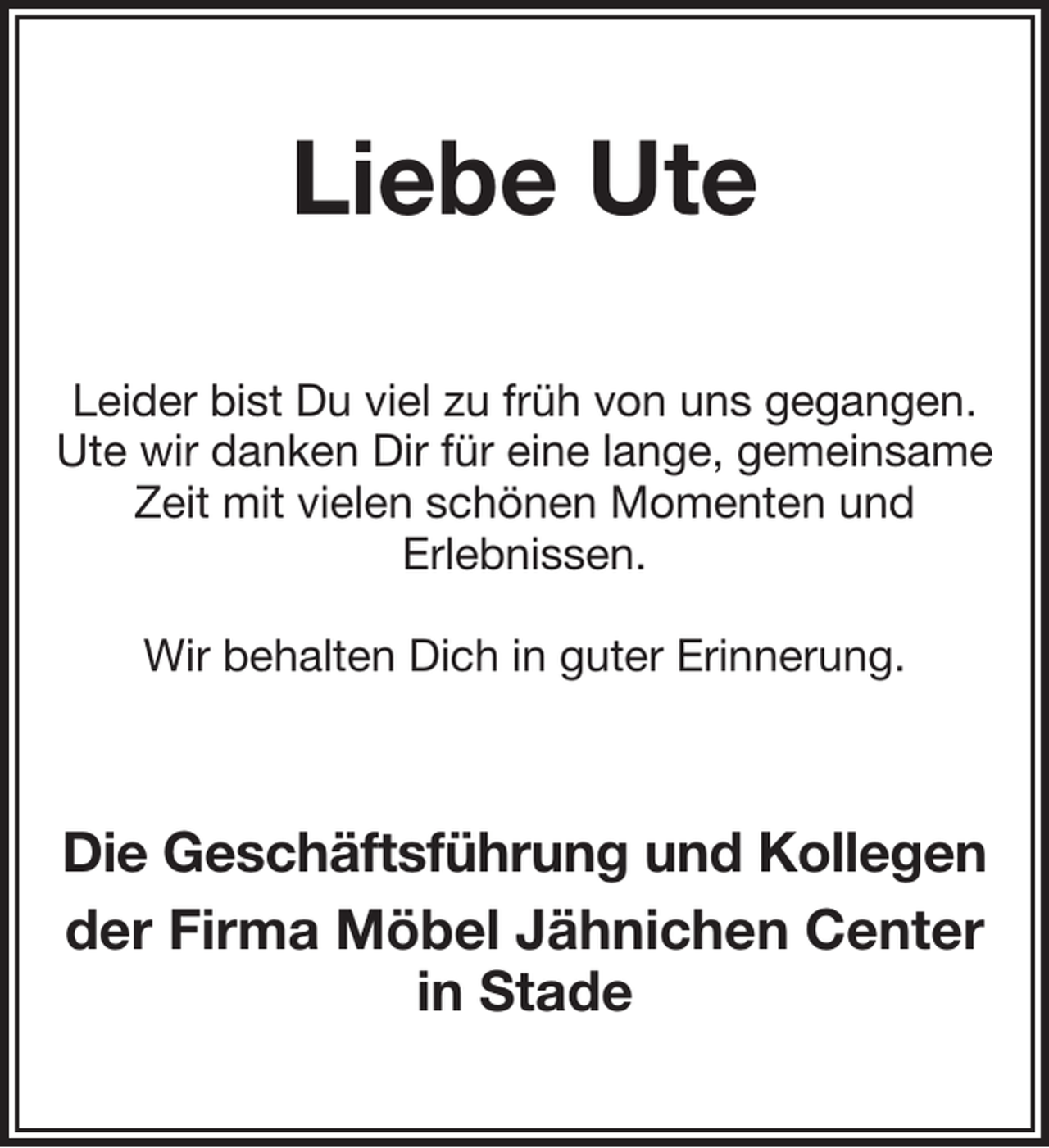 <p>Liebe Ute<br />Leider bist Du viel zu früh von uns gegangen.<br />Ute wir danken Dir für eine lange, gemeinsame Zeit mit vielen schönen Momenten und<br />Erlebnissen.</p><p>Wir behalten Dich in guter Erinnerung.<br />Die Geschäftsführung und Kollegen<br />der Firma Möbel Jähnichen Center in Stade</p>