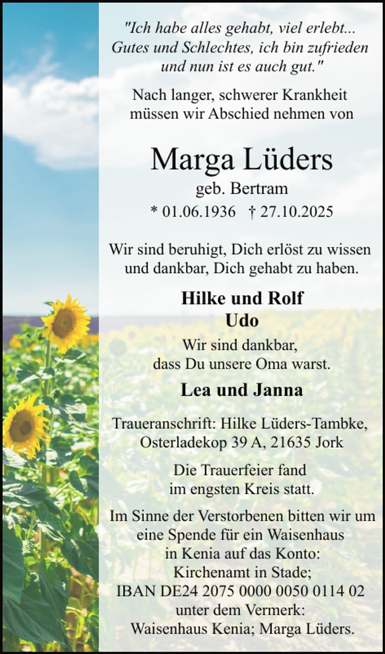 <p>"Ich habe alles gehabt, viel erlebt...<br />Gutes und Schlechtes, ich bin zufrieden<br />und nun ist es auch gut."<br />Nach langer, schwerer Krankheit<br />müssen wir Abschied nehmen von</p><p>Marga Lüders<br />geb. Bertram</p><p>* 01.06.1936 † 27.10.2025<br />Wir sind beruhigt, Dich erlöst zu wissen<br />und dankbar, Dich gehabt zu haben.</p><p>Hilke und Rolf<br />Udo<br />Wir sind dankbar,<br />dass Du unsere Oma warst.</p><p>Lea und Janna<br />Traueranschrift: Hilke Lüders-Tambke,<br />Osterladekop 39 A, 21635 Jork<br />Die Trauerfeier fand<br />im engsten Kreis statt.<br />Im Sinne der Verstorbenen bitten wir um<br />eine Spende für ein Waisenhaus<br />in Kenia auf das Konto:<br />Kirchenamt in Stade;<br />IBAN DE24 2075 005114 02<br />unter dem Vermerk:<br />Waisenhaus Kenia; Marga Lüders.</p>