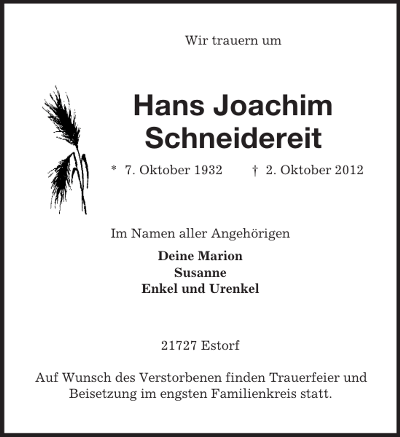 <p>Wir trauern um<br />Hans Joachim<br />Schneidereit<br />* 7. Oktober 1932 † 2. Oktober 2012<br />Im Namen aller Angehörigen<br />Deine Marion<br />Susanne<br />Enkel und Urenkel<br />21727 Estorf</p><p>Auf Wunsch des Verstorbenen finden Trauerfeier und<br />Beisetzung im engsten Familienkreis statt.</p>