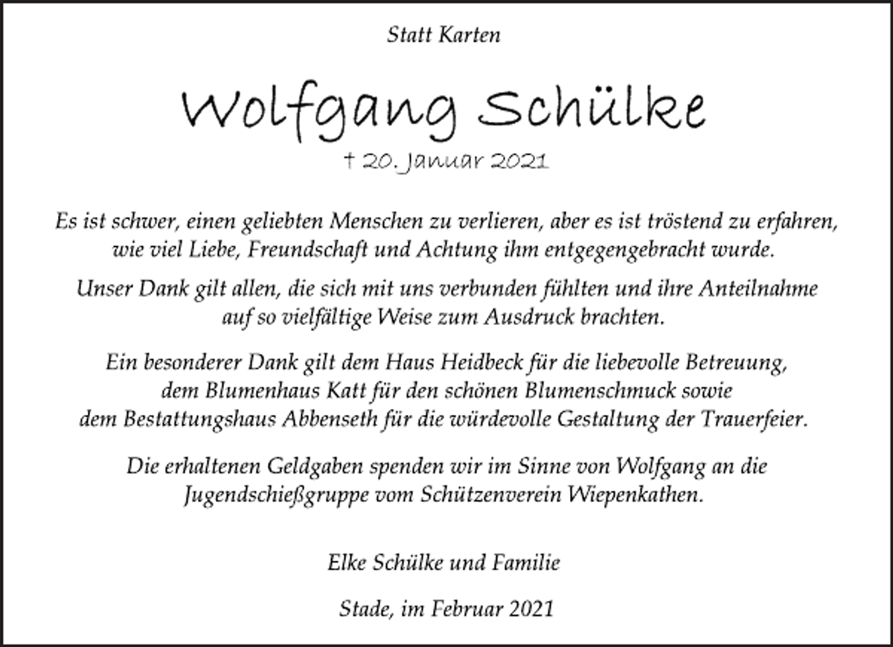 <p>Statt Karten<br />Wolfgang Schülke<br />† 20. Januar 2021<br />Es ist schwer, einen geliebten Menschen zu verlieren, aber es ist tröstend zu erfahren, wie viel Liebe, Freundschaft und Achtung ihm entgegengebracht wurde.<br />Unser Dank gilt allen, die sich mit uns verbunden fühlten und ihre Anteilnahme auf so vielfältige Weise zum Ausdruck brachten.<br />Ein besonderer Dank gilt dem Haus Heidbeck für die liebevolle Betreuung, dem Blumenhaus Katt für den schönen Blumenschmuck sowie dem Bestattungshaus Abbenseth für die würdevolle Gestaltung der Trauerfeier.<br />Die erhaltenen Geldgaben spenden wir im Sinne von Wolfgang an die Jugendschießgruppe vom Schützenverein Wiepenkathen.<br />Elke Schülke und Familie<br />Stade, im Februar 2021</p>
