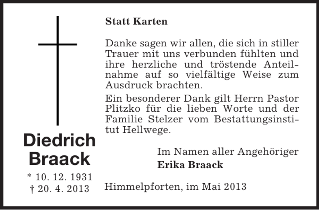 <p>Statt Karten</p><p>Diedrich<br />Braack<br />* 10. 12. 1931<br />† 20. 4. 2013</p><p>Danke sagen wir allen, die sich in stiller<br />Trauer mit uns verbunden fühlten und<br />ihre herzliche und tröstende Anteilnahme auf so vielfältige Weise zum<br />Ausdruck brachten.<br />Ein besonderer Dank gilt Herrn Pastor<br />Plitzko für die lieben Worte und der<br />Familie Stelzer vom Bestattungsinstitut Hellwege.<br />Im Namen aller Angehöriger<br />Erika Braack<br />Himmelpforten, im Mai 2013</p>