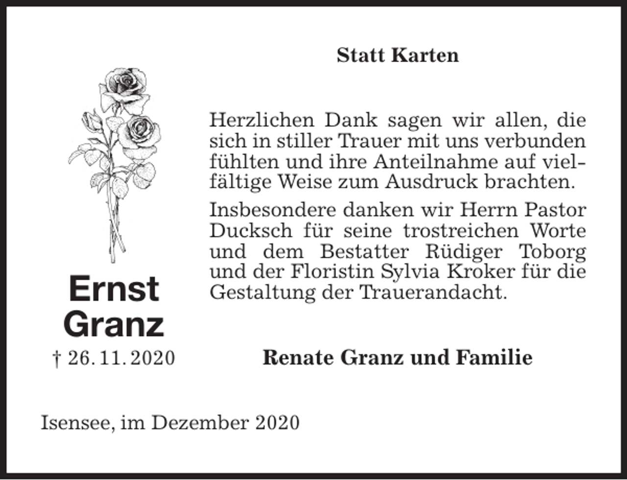 <p>Statt Karten<br />Herzlichen Dank sagen wir allen, die sich in stiller Trauer mit uns verbunden<br />fühlten und ihre Anteilnahme auf vielfältige Weise zum Ausdruck brachten.<br />Insbesondere danken wir Herrn Pastor Ducksch für seine trostreichen Worte und dem Bestatter Rüdiger Toborg und der Floristin Sylvia Kroker für die Gestaltung der Trauerandacht.<br />Renate Granz und Familie<br />Isensee, im Dezember 2020<br />Ernst<br />Granz<br />† 26. 11. 2020</p>