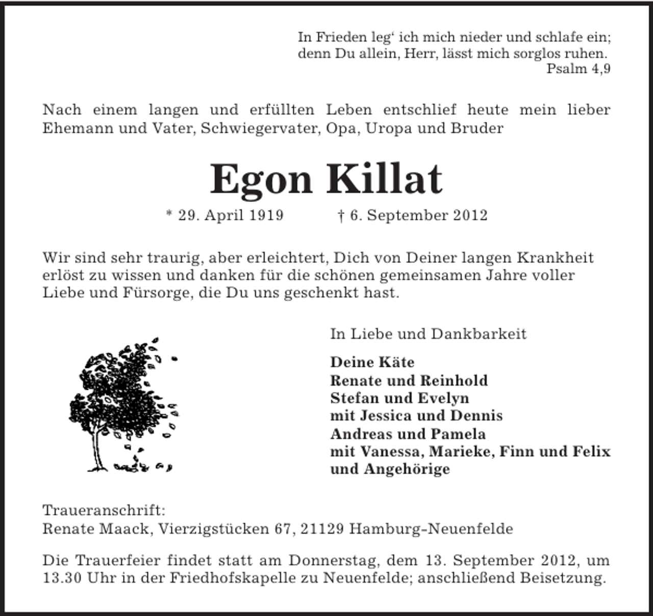 <p>In Frieden leg‘ ich mich nieder und schlafe ein;<br />denn Du allein, Herr, lässt mich sorglos ruhen.<br />Psalm 4,9</p><p>Nach einem langen und erfüllten Leben entschlief heute mein lieber<br />Ehemann und Vater, Schwiegervater, Opa, Uropa und Bruder</p><p>Egon Killat<br />* 29. April 1919</p><p>† 6. September 2012</p><p>Wir sind sehr traurig, aber erleichtert, Dich von Deiner langen Krankheit<br />erlöst zu wissen und danken für die schönen gemeinsamen Jahre voller<br />Liebe und Fürsorge, die Du uns geschenkt hast.<br />In Liebe und Dankbarkeit<br />Deine Käte<br />Renate und Reinhold<br />Stefan und Evelyn<br />mit Jessica und Dennis<br />Andreas und Pamela<br />mit Vanessa, Marieke, Finn und Felix<br />und Angehörige<br />Traueranschrift:<br />Renate Maack, Vierzigstücken 67, 21129 Hamburg-Neuenfelde<br />Die Trauerfeier findet statt am Donnerstag, dem 13. September 2012, um<br />13.30 Uhr in der Friedhofskapelle zu Neuenfelde; anschließend Beisetzung.</p>