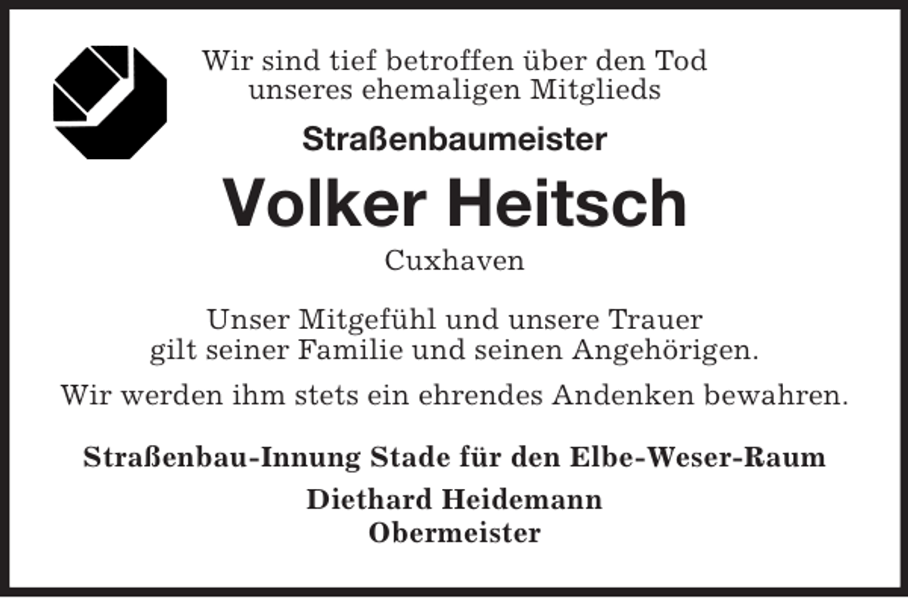 <p>Wir sind tief betroffen über den Tod<br />unseres ehemaligen Mitglieds<br />Straßenbaumeister<br />Volker Heitsch<br />Cuxhaven<br />Unser Mitgefühl und unsere Trauer<br />gilt seiner Familie und seinen Angehörigen.<br />Wir werden ihm stets ein ehrendes Andenken bewahren.<br />Straßenbau-Innung Stade für den Elbe-Weser-Raum<br />Diethard Heidemann<br />Obermeister</p>