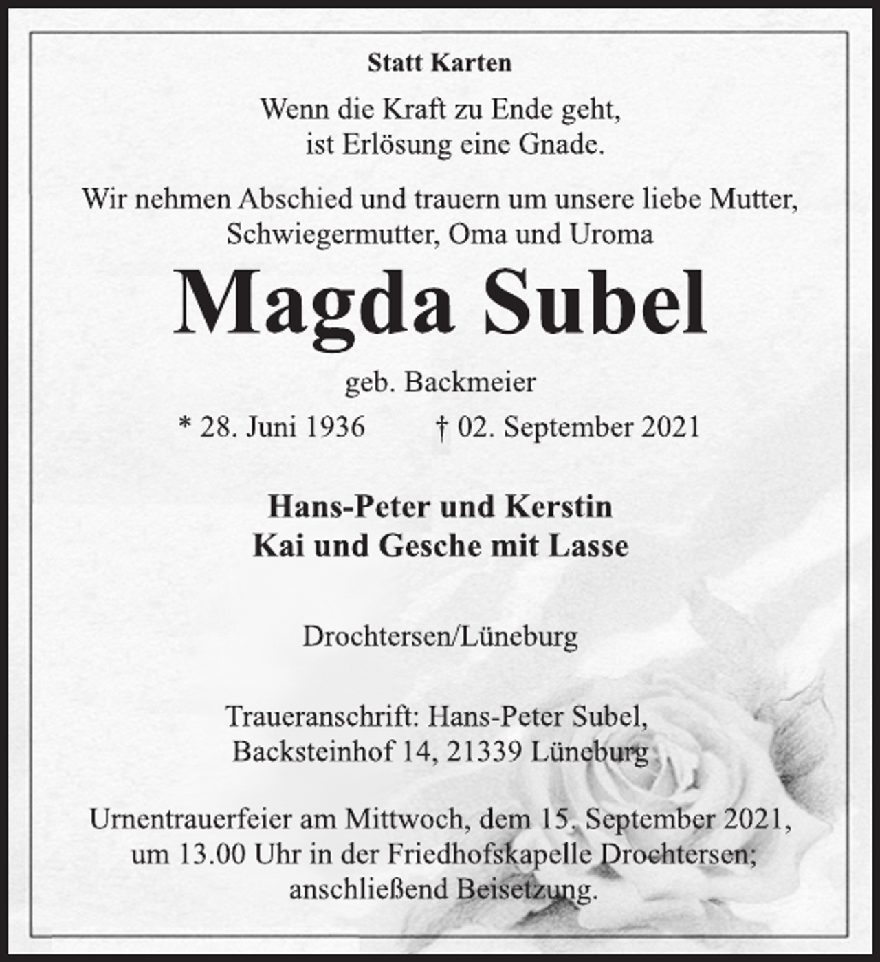 <p>Statt Karten</p>
<p>Wenn die Kraft zu Ende geht,<br />ist Erlösung eine Gnade.<br />Wir nehmen Abschied und trauern um unsere liebe Mutter,<br />Schwiegermutter, Oma und Uroma<br />Magda Subel<br />geb. Backmeier<br />* 28. Juni 1936 † 02. September 2021<br />Hans-Peter und Kerstin<br />Kai und Gesche mit Lasse<br />Drochtersen/Lüneburg<br />Traueranschrift: Hans-Peter Subel,<br />Backsteinhof 14, 21339 Lüneburg<br />Urnentrauerfeier am Mittwoch, dem 15. September 2021,<br />um 13.00 Uhr in der Friedhofskapelle Drochtersen;<br />anschließend Beisetzung.</p>